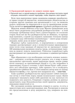 182
2. Гражданский процесс по защите наших прав
Прочитай текст и сделай вывод по проблеме: «Как должен поступать герой
ситуации, описанной в начале параграфа, чтобы защитить свои права?»
Если твои нарушенные права защищены нормами гражданско-
го права (споры об имуществе, невыполненные обязательства со
стороны других граждан или организаций и т.д.), ты можешь
подать заявление на нарушителя в суд по гражданским делам.
Тогда начнётся гражданский процесс судебного разбирательства.
Впрочем, можно обойтись и без суда. Многие гражданские дела
могут быть разрешены досудебным разбирательством – в этой
ситуации требования могут быть удовлетворены по согласию
сторон. Если всё же без разбирательства не обойтись, то прежде
надо выяснить, в какой суд подавать заявление. Согласно закону
у каждого суда собственная компетенция – своего рода специа-
лизация, какие дела он может разбирать.
Мировые судьи единолично, в упрощённом и ускоренном
порядке рассматривают дела о незначительных правонаруше-
ниях (если спор граждан об имуществе не превышает сумму
500 минимальных размеров оплаты труда, установленных зако-
ном на момент подачи заявления). Районные (городские) суды
рассматривают все гражданские, уголовные и административные
дела.
При обращении в суд необходимо составить исковое заявле-
ние – документ, в котором следует указать: кто, к кому и какие
предъявляет претензии, какие нарушены права, какую сумму
хотят взыскать за причинённый ущерб и т.д. (см. подробнее в
практикуме). Судья в течение 5 дней обязан будет либо откло-
нить иск (объяснив причину), либо принять его и возбудить
гражданское судебное дело. С этого момента автор иска по закону
именуется истец, а тот, против кого направлен иск, – ответчик.
Само судебное разбирательство представляет собой состяза-
ние истца и ответчика перед лицом независимого судьи. Закон
запрещает оказывать какое-либо давление на суд: пытаться его
подкупить или запугать. Спорящие стороны должны на равных
представить суду доказательства своей правоты: документы,
показания свидетелей и т.п.
Все заседания должны проходить открыто и гласно, то есть в
присутствии всех заинтересованных лиц. Рассмотрев и взвесив
все представленные к делу документы, суд, опираясь на кон-
 