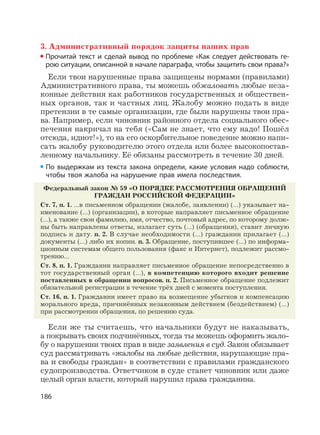 186
3. Административный порядок защиты наших прав
Прочитай текст и сделай вывод по проблеме «Как следует действовать ге-
рою ситуации, описанной в начале параграфа, чтобы защитить свои права?»
Если твои нарушенные права защищены нормами (правилами)
Административного права, ты можешь обжаловать любые неза-
конные действия как работников государственных и обществен-
ных органов, так и частных лиц. Жалобу можно подать в виде
претензии в те самые организации, где были нарушены твои пра-
ва. Например, если чиновник районного отдела социального обес-
печения накричал на тебя («Сам не знает, что ему надо! Пошёл
отсюда, идиот!»), то на его оскорбительное поведение можно напи-
сать жалобу руководителю этого отдела или более высокопостав-
ленному начальнику. Её обязаны рассмотреть в течение 30 дней.
По выдержкам из текста закона определи, какие условия надо соблюсти,
чтобы твоя жалоба на нарушение прав имела последствия.
Федеральный закон № 59 «О ПОРЯДКЕ РАССМОТРЕНИЯ ОБРАЩЕНИЙ
ГРАЖДАН РОССИЙСКОЙ ФЕДЕРАЦИИ»
Ст. 7, п. 1. …в письменном обращении (жалобе, заявлении) (…) указывает на-
именование (…) (организации), в которые направляет письменное обращение
(…), а также свои фамилию, имя, отчество, почтовый адрес, по которому долж-
ны быть направлены ответы, излагает суть (…) (обращения), ставит личную
подпись и дату. п. 2. В случае необходимости (…) гражданин прилагает (…)
документы (…) либо их копии. п. 3. Обращение, поступившее (…) по информа-
ционным системам общего пользования (факс и Интернет), подлежит рассмо-
трению…
Ст. 8, п. 1. Гражданин направляет письменное обращение непосредственно в
тот государственный орган (…), в компетенцию которого входит решение
поставленных в обращении вопросов. п. 2. Письменное обращение подлежит
обязательной регистрации в течение трёх дней с момента поступления.
Ст. 16, п. 1. Гражданин имеет право на возмещение убытков и компенсацию
морального вреда, причинённых незаконным действием (бездействием) (…)
при рассмотрении обращения, по решению суда.
Если же ты считаешь, что начальники будут не наказывать,
а покрывать своих подчинённых, тогда ты можешь оформить жало-
бу о нарушении твоих прав в виде заявления в суд. Закон обязывает
суд рассматривать «жалобы на любые действия, нарушающие пра-
ва и свободы граждан» в соответствии с правилами гражданского
судопроизводства. Ответчиком в суде станет чиновник или даже
целый орган власти, который нарушил права гражданина.
 