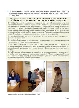 187
По выдержкам из текста закона определи, какие условия надо соблюсти,
чтобы обращение в суд по нарушению органами власти твоих прав имело
последствия.
Федеральный закон № 197 «ОБ ОБЖАЛОВАНИИ В СУД ДЕЙСТВИЙ
И РЕШЕНИЙ, НАРУШАЮЩИХ ПРАВА И СВОБОДЫ ГРАЖДАН»
Ст. 2. К действиям (решениям), которые могут быть обжалованы в суде (…),
относятся коллегиальные и единоличные действия (решения), в том числе
представление официальной информации (…) в результате которых: наруше-
ны права (…); созданы препятствия осуществлению гражданином его прав;
незаконно на гражданина возложена какая-либо обязанность или он незакон-
но привлечён к какой-либо ответственности. Граждане вправе обжаловать
также бездействие (…); если оно повлекло за собой последствия.
Ст. 4. …Жалоба подаётся (…) в суд по месту его жительства либо в суд по мес-
ту нахождения органа…
Ст. 5. Для обращения в суд (…) сроки: три месяца со дня, когда гражданину
стало известно о нарушении его права…
Ст. 6. …На организацию (…), действия (…) которой обжалуются, (…) возлагает-
ся процессуальная обязанность документально доказать законность обжалуе-
мых действий; гражданин (…) обязан доказать факт нарушения своих прав и
свобод.
Ст. 7. Установив обоснованность жалобы, суд определяет ответственность (…)
за действия, приведшие к нарушению прав (…) Убытки, моральный вред,
нанесённые гражданину (…), возмещаются в установленном Гражданским
кодексом Российской Федерации порядке.
Подача жалобы на неправомерные действия
 