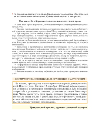188
На основании всей изученной информации составь памятку «Как бороться
за восстановление своих прав». Сравни свой вариант с авторским:
Памятка «Как бороться за восстановление своих прав»
– Если твои права нарушены, необходимо собрать подтверждающие дока-
зательства.
– Прежде чем подписать договор, акт выполненных работ или любой дру-
гой документ, внимательно прочитай его! Получив свой экземпляр, храни его.
– При покупке, оплате любой услуги храни документы (товарный чек, дого-
вор, паспорт изделия) в течение гарантийного срока (лучше всего, пока эта
вещь существует) либо до истечения договора.
– При досудебном разбирательстве письменно зафиксируй факт обраще-
ния. В случае достижения договорённости письменно зафиксируй условия
соглашения.
– Заявления и прилагаемые документы необходимо иметь в нескольких
экземплярах. Направлять обращения следует либо по почте заказным пись-
мом с уведомлением (квитанции подтвердят срок подачи заявления), либо
лично, но в этом случае твоё заявление (обращение, жалобу, иск) необходимо
зарегистрировать в двух экземплярах (получить номер на документ, проста-
вить дату и время регистрации) и один экземпляр оставить себе.
– Если ты не знаешь, как поступить в сложной ситуации, обратись за помо-
щью к юристу либо в общественную правозащитную организацию.
– Информация в сфере защиты прав человека – мощное оружие. Учись
пользоваться бесплатными правовыми ресурсами (Интернетом) для проверки
информации.
– Законы меняются, поэтому информацию необходимо проверять и обнов-
лять!
ФОРМУЛИРОВАНИЕ ВЫВОДА И СРАВНЕНИЕ С АВТОРСКИМ
За время, прошедшее после принятия первой демократиче-
ской Конституции России (12 декабря 1993 года), сформировал-
ся механизм реализации конституционных прав. Его порядок
закреплён в различных законах, развивающих идеи Конститу-
ции. Чтобы защитить свои права, любому гражданину нужно
не только знать их, но и уметь правильно оформлять свои дей-
ствия, обращаться за помощью в соответствующие обществен-
ные и государственные организации.
Гражданский процесс, административный процесс
 