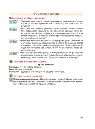 189
ПРИМЕНЕНИЕ ЗНАНИЙ
Выполняем учебные задания.
1. Твой сосед постоянно слушает громкую музыку в ночное время.
Какие ты можешь привести доказательства, что твои права на-
рушены?
2. Из-за некачественного ремонта трубы затопило твоих соседей.
Они собираются предъявить иск ремонтной бригаде. Какие до-
казательства им надо собрать в подтверждение того, что их
права нарушены? В течение какого срока необходимо предста-
вить эти доказательства?
3. Пожилая женщина обратилась в горздравотдел с жалобой на
отсутствие льготных медикаментов в аптеке. Не получив ответа
в течение 2 месяцев, гражданка вынуждена была купить необ-
ходимые лекарства без скидок. Имеет ли она теперь право об-
ратиться в суд?
4. При благоустройстве улицы в микрорайоне было разрушено
асфальтовое покрытие тротуаров. Жители обратились с жало-
бой в суд. Куда ещё могли обратиться жители, кроме суда?
Решаем жизненные задачи.
Кража телефона
Ситуация. У тебя украли телефон.
Роль. Хозяин телефона.
Результат. Подробная инструкция по защите твоих прав.
Осуществляем проекты.
Информационный проект. На карте вашего города (района) отметь ад-
реса и режим работы: Общества по защите прав потребителей, приём-
ной уполномоченного по правам человека.
 
