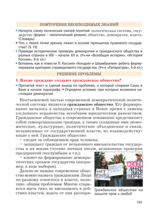 191
ПОВТОРЕНИЕ НЕОБХОДИМЫХ ЗНАНИЙ
Начерти схему логических связей понятий: политическая система, госу-
дарство (форма – политический режим), общество, демократия, власть.
(Словарь)
Что, с твоей точки зрения, лежит в основе принципов правового государ-
ства? (§ 19)
Приведи исторические примеры демократии и гражданского общества в
разных странах в XIX – начале XX в. (Уч-ки «Всеобщая история», «История
России», 8-й кл.)
Вспомни, как в повести Л. Кассиля «Кондуит и Швамбрания» ребята форму-
лировали критерии справедливого государства. (Уч-к «Литература», 5-й кл.)
РЕШЕНИЕ ПРОБЛЕМЫ
1. Какие граждане создают гражданское общество?
Прочитай текст и сделай вывод по проблеме, о которой спорили Саша и
Ваня в начале параграфа. Определи условия, при которых возможна на-
стоящая демократия.
Неотъемлемой частью современной демократической полити-
ческой системы является гражданское общество. Его формиро-
вание началось в западных странах в Новое время с замены
сословного неравенства всеобщим юридическим равенством.
Гражданское общество в современном понимании представляет
собой самоорганизацию граждан, а также созданные ими эконо-
мические, культурные, политические объединения и связи,
независимые от государственной власти, но взаимодейству-
ющие с ней. Гражданское общество:
– следит за соблюдением прав человека;
– защищает граждан от незаконного вмешательства государ-
ства в их жизнь (чтение личных писем, незаконные проверки
предприятий госслужбами и т.п.);
– влияет на формирование демокра-
тических органов государства (напри-
мер, в ходе выборов).
Далеко не каждое современное обще-
ство можно назвать гражданским. Люди
по-разному относятся к власти, поли-
тике, общим проблемам. Многие стара-
ются жить тихо, не вмешиваясь в дей-
ствия властей; ждать от них распоря-
Гражданское общество на
защите прав и свобод
 