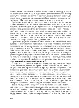 192
жений, ничего не затевая по своей инициативе. К примеру, в одном
из российских сёл в 1990-х годах люди долго возмущались между
собой, что «власти не могут обеспечить их нормальной водой», но
когда один сельчанин предложил сообща выкопать колодец, ему
ответили: «Ну… это же власти должны решать и делать».
Граждане, стоящие на такой пассивной позиции, могут долго и
спокойно сносить нарушения собственных прав или прав своих
соседей, не возмущаться, не протестовать. В дореволюционных
российских деревнях (где действовало общинное самоуправле-
ние) про таких говорили: «Моя хата с краю, ничего не знаю». Но
когда чаша терпения пассивных граждан переполняется, они
начинают бунтовать: не попытавшись ранее решить вопросы с
властью с помощью закона, они навёрстывают упущенное, вос-
станавливая справедливость грубой силой.
Граждане другого, активного типа хотят сами определять свою
судьбу, самостоятельно принимать решения, чтобы не сваливать
потом вину за неудачи на власти, «которые не предусмотрели»,
«не построили» и т.д. Активные члены общества стремятся воз-
действовать на власть законными средствами: подавать списки
требований, проводить демонстрации, участвовать в выборах,
референдумах (народных голосованиях). Они готовы отстаивать
не только свои личные интересы, но и потребности других людей
и общества в целом. Подобное поведение личности принято назы-
вать активной гражданской позицией.
В странах с давними демократическими традициями такая
позиция сформирована у широких слоёв населения. Это и созда-
ёт условия для существования гражданского общества. Там
активные граждане самостоятельно (а не по указке властей) объ-
единяются в различные независимые от государства организа-
ции – профсоюзы, партии, творческие союзы, кооперативы, орга-
ны местного самоуправления, независимые средства массовой
информации и т.п., – чтобы отстаивать свои интересы; влиять на
тех, кто обладает властью; побуждать их принимать решения в
интересах человека, разных групп граждан, всего общества.
Так в гражданском обществе формируется особая политичес-
кая культура – правила и традиции, определяющие взаимоотно-
шения органов власти и народа. В демократической стране граж-
данское общество опирается на культуру участия, а не куль-
туру подданства, свойственную обществам, где люди считают
 