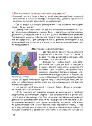 194
2. Как отличить демократическое государство?
Прочитай разговор Саши и Вани и сделай вывод по проблеме, о которой
они спорили в начале параграфа. Сформулируй условия, при которых
возможна настоящая демократия (народовластие).
– Где ты видел настоящую демократию? – не унимался «спорщик»
Саша. – Её нет нигде!
– Демократия существует там, где нет её противоположности, – на-
чал терпеливо объяснять «умник» Ваня, – диктатуры, авторитаризма,
деспотизма, самодержавия и т.п. Это – разные политические режимы.
Так называют уровень соблюдения прав человека в методах управле-
ния государством. При демократическом режиме соблюдаются все
права и свободы человека, в том числе на участие в управлении сво-
им государством.
«Противовес единовластию»
– Да при любой власти права человека
нарушаются! – вставил Саша. – С чего ты
решил, что при демократии меньше, чем,
например, при диктатуре?
– Видишь ли, – заявил Ваня, – при авто-
ритарной диктатуре вся власть находится
в руках одного правителя, именуемого
«царём», «диктатором», «национальным
вождём», «лидером партии и народа», «по-
жизненным президентом» и т.п. Вместо од-
ного человека всей высшей властью также
может обладать небольшая группа лиц – какой-нибудь «высший со-
вет», не избираемый населением, но контролирующий все высшие
посты в государстве.
– Что значит «всей властью»? – спросил Саша. – Разве в государст-
ве может быть как-то иначе?
– «Всей» означает, что принятие законов, их исполнение и судебное
разрешение возникающих споров – всё сосредоточено в руках дик-
татора или правящей группы. Они назначают людей на руководящие
должности, распределяют деньги из государственной казны и т.п. Ес-
ли чиновник нарушает твои права – например, запрещает тебе и тво-
им друзьям провести митинг против сноса городского парка, – тебе
не к кому обратиться за защитой! И судьи, и законодатели зависят от
высшего начальства, выполняют его волю, а не желания населения.
Разделение властей
 
