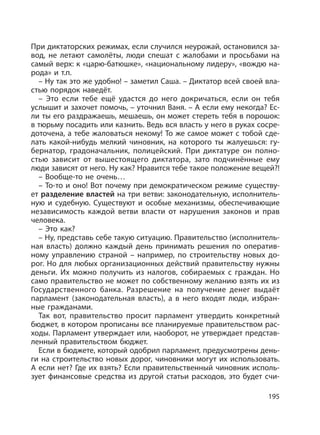 195
При диктаторских режимах, если случился неурожай, остановился за-
вод, не летают самолёты, люди спешат с жалобами и просьбами на
самый верх: к «царю-батюшке», «национальному лидеру», «вождю на-
рода» и т.п.
– Ну так это же удобно! – заметил Саша. – Диктатор всей своей вла-
стью порядок наведёт.
– Это если тебе ещё удастся до него докричаться, если он тебя
услышит и захочет помочь, – уточнил Ваня. – А если ему некогда? Ес-
ли ты его раздражаешь, мешаешь, он может стереть тебя в порошок:
в тюрьму посадить или казнить. Ведь вся власть у него в руках сосре-
доточена, а тебе жаловаться некому! То же самое может с тобой сде-
лать какой-нибудь мелкий чиновник, на которого ты жалуешься: гу-
бернатор, градоначальник, полицейский. При диктатуре он полно-
стью зависит от вышестоящего диктатора, зато подчинённые ему
люди зависят от него. Ну как? Нравится тебе такое положение вещей?!
– Вообще-то не очень…
– То-то и оно! Вот почему при демократическом режиме существу-
ет разделение властей на три ветви: законодательную, исполнитель-
ную и судебную. Существуют и особые механизмы, обеспечивающие
независимость каждой ветви власти от нарушения законов и прав
человека.
– Это как?
– Ну, представь себе такую ситуацию. Правительство (исполнитель-
ная власть) должно каждый день принимать решения по оператив-
ному управлению страной – например, по строительству новых до-
рог. Но для любых организационных действий правительству нужны
деньги. Их можно получить из налогов, собираемых с граждан. Но
само правительство не может по собственному желанию взять их из
Государственного банка. Разрешение на получение денег выдаёт
парламент (законодательная власть), а в него входят люди, избран-
ные гражданами.
Так вот, правительство просит парламент утвердить конкретный
бюджет, в котором прописаны все планируемые правительством рас-
ходы. Парламент утверждает или, наоборот, не утверждает представ-
ленный правительством бюджет.
Если в бюджете, который одобрил парламент, предусмотрены день-
ги на строительство новых дорог, чиновники могут их использовать.
А если нет? Где их взять? Если правительственный чиновник исполь-
зует финансовые средства из другой статьи расходов, это будет счи-
 