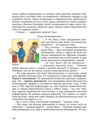 196
таться грубым нарушением, за которое либо депутаты отправят пра-
вительство в отставку, либо на конкретного чиновника подадут в суд
(судебная власть). Судьи независимы от правительства, правительст-
венные чиновники не могут снять судью с должности, лишить работы,
зарплаты. Именно благодаря своей независимости судьи могут бес-
пристрастно выносить решение даже против главы правительства,
если тот нарушил закон!
– Сложно… – задумчиво заметил Саша.
«Глас большинства»
– И что, Вань, такое «разделение влас-
тей» достаточно для твоей «настоящей де-
мократии»? – не сдавался Саша.
– Нет, конечно, – с сожалением махнул
рукой Ваня. – Для настоящей демократии
необходимо, чтобы в обществе было ре-
альное народовластие. Другими словами,
чтобы население могло участвовать в при-
нятии решений по управлению страной.
– Ты чего, Вань?! Это же нереально! –
с усмешкой произнёс Саша. – Решение
нужно принять одно, а людей и мнений сколько?! У каждого – своё!
Помнишь, как мы все орали, решая, когда дискотеку делать?
– Так ведь решили всё-таки! Проголосовали и выяснили, какой
день удобнее большинству. И в государстве существует система вы-
боров и голосования. По важнейшим вопросам проводят референ-
дум. Это – прямая демократия, она определяет волю большинства
голосовавших граждан и становится законом для всех. У нас, в Рос-
сии, в 1993 году был референдум «за» или «против» новой Конститу-
ции, в странах Европейского союза в 2000-х годах – «за» или «про-
тив» единой европейской конституции. А ещё проводятся местные
референдумы. По разным важным вопросам. Что строить на город-
ском пустыре: завод или парк? Вводить ли дополнительный налог на
строительство дороги и т.п.
– Ну, и часто такие голосования проводят? – спросил Саша.
– Чем чаще, тем больше демократии в стране, но очень часто не
получится – слишком дорого! – сказал Ваня. – Поэтому, помимо пря-
мой демократии, есть ещё и представительная демократия. Это ког-
Выборы
 