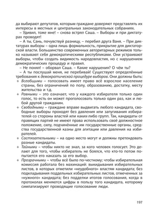 197
да выбирают депутатов, которым граждане доверяют представлять их
интересы в местных и центральных законодательных собраниях.
– Удивил, тоже мне! – снова встрял Саша. – Выборы и при диктату-
рах проводят!
– А ты, Сань, почувствуй разницу, – перебил друга Ваня. – При дик-
татурах выборы – одна лишь формальность, прикрытие для диктатор-
ской власти. Большинство современных авторитарных режимов толь-
ко называют себя демократическими республиками. Они устраивают
выборы, чтобы создать видимость народовластия, но с нарушением
демократических процедур и правил.
– Не понял! – оборвал Саша. – Какие нарушения? О чём ты?
– А ты послушай меня, не перебивай! Существуют определённые
требования к демократической процедуре выборов. Они должны быть:
+ Всеобщими – голосовать имеет право всё взрослое население
страны, без ограничений по полу, образованию, достатку, месту
жительства и т.д.
+ Равными – это означает, что у каждого избирателя только один
голос, то есть он может проголосовать только один раз, как и лю-
бой другой гражданин.
+ Свободными – граждане вправе выдвигать любого кандидата, сво-
бодные выборы проходят без давления или запугивания избира-
телей со стороны властей или каких-либо групп. Так, кандидаты от
правящих партий не имеют права использовать своё должностное
положение, силу, подчинённые им государственные органы, сред-
ства государственной казны для агитации или давления на изби-
рателей.
+ Состязательными – на одно место могут и должны претендовать
разные кандидаты.
+ Тайными – чтобы никто не знал, за кого человек голосует. Это де-
лают для того, чтобы избиратель не боялся, что кто-то потом по-
пытается его наказать за его выбор.
+ Прозрачными – чтобы всё было по-честному; чтобы избирательная
комиссия работала без махинаций: выкидывания избирательных
листов, в которых отметили «неудобного» властям кандидата; без
подкладывания поддельных избирательных листов, отмеченных за
«нужного» кандидата; без подделки итогов голосования, когда в
протоколах меняются цифры в пользу того кандидата, которому
симпатизируют проводящие голосование люди.
 