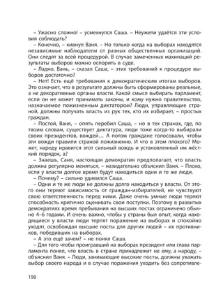 198
– Ужасно сложно! – усмехнулся Саша. – Неужели удаётся эти усло-
вия соблюдать?
– Конечно, – кивнул Ваня. – Но только когда на выборах находятся
независимые наблюдатели от разных общественных организаций.
Они следят за всей процедурой. В случае замеченных махинаций ре-
зультаты выборов можно оспорить в суде.
– Ладно, Вань, – сказал Саша, – этих требований к процедуре вы-
боров достаточно?
– Нет! Есть ещё требования к демократическим итогам выборов.
Это означает, что в результате должны быть сформированы реальные,
а не декоративные органы власти. Какой смысл выбирать парламент,
если он не может принимать законы, и кому нужно правительство,
назначаемое пожизненным диктатором? Люди, управляющие стра-
ной, должны получать власть из рук тех, кто их избирает, – простых
граждан.
– Постой, Ваня, – опять перебил Саша, – но в тех странах, где, по
твоим словам, существует диктатура, люди тоже когда-то выбирали
своих президентов, вождей… А потом граждане голосовали, чтобы
эти вожди правили страной пожизненно. И что в этом плохого? Мо-
жет, народу нравится этот сильный вождь и установленный им жёст-
кий порядок, а?
– Знаешь, Саня, настоящая демократия предполагает, что власть
должна регулярно меняться, – назидательно объяснил Ваня. – Плохо,
если у власти долгое время будут находиться одни и те же люди.
– Почему? – сильно удивился Саша.
– Одни и те же люди не должны долго находиться у власти. От это-
го они теряют зависимость от граждан-избирателей, не чувствуют
свою ответственность перед ними. Даже очень умные люди теряют
способность критично оценивать свои поступки. Поэтому в развитых
демократиях время пребывания на высших постах ограничено обыч-
но 4–6 годами. И очень важно, чтобы у страны был опыт, когда нахо-
дящиеся у власти люди терпят поражение на выборах и спокойно
уходят, освобождая высшие посты для других людей – их противни-
ков, победивших на выборах.
– А это ещё зачем? – не понял Саша.
– Для того чтобы проигравший на выборах президент или глава пар-
ламента понял, что власть в стране принадлежит не ему, а народу, –
объяснил Ваня. – Люди, занимающие высокие посты, должны уважать
выбор своего народа и в случае поражения уходить без сопротивле-
 