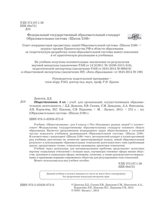 УДК 373.167.1:30
ББК 60я721
Д18
Федеральный государственный образовательный стандарт
Образовательная система «Школа 2100»
Совет координаторов предметных линий Образовательной системы «Школа 2100» –
лауреат премии Правительства РФ в области образования
за теоретическую разработку основ образовательной системы нового поколения
и её практическую реализацию в учебниках
На учебник получены положительные заключения по результатам
научной экпертизы (заключение РАН от 14.10.2011 № 10106-5215/419),
педагогической экспертизы (заключение РАН от 24.01.2014 № 000418)
и общественной экспертизы (заключение НП «Лига образования» от 30.01.2014 № 190)
Руководитель издательской программы –
член-корр. РАО, доктор пед. наук, проф. Р.Н. Бунеев
ISBN 978-5-85939-872-0 © Данилов Д.Д., Сизова Е.В., Давыдова С.М., Николаева А.А.,
Корпачёва Л.Н., Павлова Н.С., Паршина С.В., 2014
© ООО «Баласс», 2014
Данный учебник в целом и никакая его часть не могут быть скопированы
без разрешения владельца авторских прав
Данилов, Д.Д.
Обществознание. 8 кл. : учеб. для организаций, осуществляющих образова-
тельную деятельность / Д.Д. Данилов, Е.В. Сизова, С.М. Давыдова, А.А. Николаева,
Л.Н. Корпачёва, Н.С. Павлова, С.В. Паршина. – М. : Баласс, 2015. – 272 с. : ил.
(Образовательная система «Школа 2100»).
ISBN 978-5-85939-872-0
Учебник «Обществознание» для 8 класса («Что объединяет разных людей?») соответ-
ствует Федеральному государственному образовательному стандарту основного общего
образования. Является продолжением непрерывного курса обществознания и составной
частью комплекта учебников развивающей Образовательной системы «Школа 2100».
В соответствии с концепцией «Школы 2100» текст, методический аппарат и иллюстративный
ряд учебника рассчитаны на личностно ориентированный подход, новый образовательный
результат и использование образовательных технологий деятельностного типа (проблемный
диалог, продуктивное чтение, технология оценивания, проектная технология).
Учебник через актуальные для восьмиклассников проблемы представляет целостную
картину социальных отношений с позиции наук, изучающих основные сферы жизни обще-
ства: духовную и социальную сферы, экономику, политику, а также руководствуется мораль-
ными и правовыми нормами современного общества для регулирования этих отношений.
Может использоваться как учебное пособие.
Д18
УДК 373.167.1:30
ББК 60я721
 
