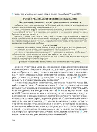 20
Найди две упомянутые выше идеи в тексте преамбулы Устава ООН.
УСТАВ ОРГАНИЗАЦИИ ОБЪЕДИНЁННЫХ НАЦИЙ
Мы, народы объединённых наций, преисполненные решимости
избавить грядущие поколения от бедствий войны, дважды в нашей жизни
принесшей человечеству невыразимое горе, и
вновь утвердить веру в основные права человека, в достоинство и ценность
человеческой личности, в равноправие мужчин и женщин и в равенство прав
больших и малых наций, и
создать условия, при которых могут соблюдаться справедливость и уваже-
ние к обязательствам, вытекающим из договоров и других источников между-
народного права, и содействовать социальному прогрессу и улучшению усло-
вий жизни при большей свободе,
и в этих целях
проявлять терпимость, жить вместе, в мире друг с другом, как добрые соседи,
объединить наши силы для поддержания мира и безопасности,
обеспечить принятием принципов и установлением методов, чтобы воору-
жённые силы применялись не иначе как в общих интересах, и
использовать международный аппарат для содействия экономическому и
социальному прогрессу всех народов,
решили объединить наши усилия для достижения этих целей.
Во всех культурах мира то, что связано с продолжением жизни
человеческого общества (здоровье, достаток, дети), признаётся
как «добро», а то, что угрожает жизни человеческого коллекти-
ва, – «зло». Отсюда вывод: существует основа, опираясь на кото-
рую разные люди могут договариваться друг с другом. (П Согла-
сен ли ты с этим авторским утверждением?)
Не раз справедливо отмечалось, что права человека чаще НЕ
соблюдаются, чем соблюдаются, но всё равно эту идею постоянно
используют в разных политических играх. (В Тогда к чему эта идея,
если ею далеко не всегда пользуются? О Каков может быть твой
ответ?) Однако о внимании к человеку и его духовному миру, к
воспитанию в каждом жителе Земли человечности говорят пред-
ставители разных стран, народов, религий. Следовательно, пони-
мание ценности человека (его жизни и духовного мира) может с
определёнными ограничениями принять всеобщий характер,
стать неким объединяющим фактором для всех типов мировоз-
зрений, что позволит разным людям жить рядом, договаривать-
ся, сохраняя присущие различным культурам различия. (П Сов-
падает ли ответ автора с твоим предположением?)
 
