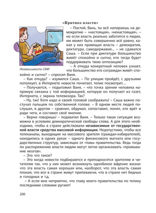 200
«Критика власти»
– Постой, Вань, ты всё напираешь на де-
мократию – «настоящая», «ненастоящая», –
но если власть реально заботится о людях,
им может быть совершенно всё равно, ка-
кая у них правящая власть – демократия,
диктатура, самодержавие... – не сдавался
Саша. – Если при диктатуре большинство
живёт спокойно и сытно, кто тогда будет
поддерживать твою оппозицию?
– А откуда конкретный человек узнает,
что большинство его сограждан живёт спо-
койно и сытно? – спросил Ваня.
– Как откуда? – изумился Саша. – По улицам пройдёт, с друзьями
потолкует, в Интернете новости почитает, телик посмотрит…
– Получается, – подытожил Ваня, – что точка зрения человека на-
прямую связана с той информацией, которую он получает из газет,
Интернета, с экрана телевизора. Так?
– Ну, так! Хотя надо и своей головой соображать! – Саша важно по-
стучал пальцем по собственной голове. – В одном месте людей по-
слушал, в другом – сравнил, обдумал, сопоставил, понял, кто врёт и
ради чего, и составил своё мнение.
– Верно говоришь! – подхватил Ваня. – Только такая ситуация воз-
можна в условиях демократической свободы слова. А для этого необ-
ходимо, чтобы в стране действовали независимые от государствен-
ной власти средства массовой информации. Недопустимо, чтобы все
телеканалы, выходящие на массового зрителя (граждан-избирателей),
находились в одних руках – одного финансового магната или госу-
дарственных структур, зависящих от главы правительства. Ведь тогда
по распоряжению власти людям могут легко организовать «промыва-
ние мозгов».
– Это что такое?
– Это когда новости подбираются и преподносятся зрителям и чи-
тателям так, что у них может возникнуть однобокое ви
,
дение жизни:
что эта власть самая хорошая или, наоборот, что эта власть самая
плохая, что все в стране живут припеваючи, что в стране нет бедных
и голодных и т.д.
– А если мне неприятно, что главу моего правительства по телику
последними словами ругают!
Независимость СМИ
 