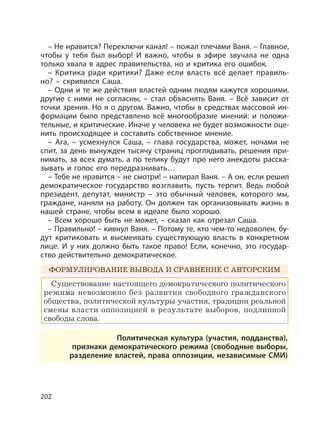 202
– Не нравится? Переключи канал! – пожал плечами Ваня. – Главное,
чтобы у тебя был выбор! И важно, чтобы в эфире звучала не одна
только хвала в адрес правительства, но и критика его ошибок.
– Критика ради критики? Даже если власть всё делает правиль-
но? – скривился Саша.
– Одни и те же действия властей одним людям кажутся хорошими,
другие с ними не согласны, – стал объяснять Ваня. – Всё зависит от
точки зрения. Но я о другом. Важно, чтобы в средствах массовой ин-
формации было представлено всё многообразие мнений: и положи-
тельные, и критические. Иначе у человека не будет возможности оце-
нить происходящее и составить собственное мнение.
– Ага, – усмехнулся Саша, – глава государства, может, ночами не
спит, за день вынужден тысячу страниц проглядывать, решения при-
нимать, за всех думать, а по телику будут про него анекдоты расска-
зывать и голос его передразнивать…
– Тебе не нравится – не смотри! – напирал Ваня. – А он, если решил
демократическое государство возглавить, пусть терпит. Ведь любой
президент, депутат, министр – это обычный человек, которого мы,
граждане, наняли на работу. Он должен так организовывать жизнь в
нашей стране, чтобы всем в идеале было хорошо.
– Всем хорошо быть не может, – сказал как отрезал Саша.
– Правильно! – кивнул Ваня. – Потому те, кто чем-то недоволен, бу-
дут критиковать и высмеивать существующую власть в конкретном
лице. И у них должно быть такое право! Если, конечно, это государ-
ство действительно демократическое.
ФОРМУЛИРОВАНИЕ ВЫВОДА И СРАВНЕНИЕ С АВТОРСКИМ
Существование настоящего демократического политического
режима невозможно без развития свободного гражданского
общества, политической культуры участия, традиции реальной
смены власти оппозицией в результате выборов, подлинной
свободы слова.
Политическая культура (участия, подданства),
признаки демократического режима (свободные выборы,
разделение властей, права оппозиции, независимые СМИ)
 