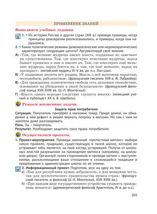 203
ПРИМЕНЕНИЕ ЗНАНИЙ
Выполняем учебные задания.
1. Из истории России и других стран (XIX в.) приведи примеры, когда
принципы демократии реализовывались, и примеры, когда они на-
рушались.
2. Какие политические режимы (демократические или недемократические)
характеризуют следующие цитаты? Аргументируй своё мнение.
А) «Там, где великие мудрецы имеют власть, подданные не замечают
их существования. Там, где властвуют невеликие мудрецы, народ
бывает привязан к ним и хвалит их. Там, где властвуют ещё мень-
шие мудрецы, народ боится их, а там, где ещё меньшие, народ их
презирает» (китайский мудрец VI–V вв. до н.э. Лао-цзы).
Б) «У подданных деспота нет родины. Мысль о ней вытеснена корыстью,
честолюбием, раболепством» (французский писатель XVII в. Ж. Лабрюйер).
В) «Для гражданина политическая свобода есть душевное спокойствие,
основанное на убеждении в своей безопасности» (французский фило-
соф конца XVII–XVIII вв. Ш.-Л. Монтескьё).
Г) «Власть одного нередко следствие глупости многих» (немецкий учё-
ный и публицист XX в. В. Швебель).
Решаем жизненные задачи.
Защита прав потребителя
Ситуация. Покупатель приобрёл в магазине товар. Придя домой, он обна-
ружил в нём дефект и решил вернуть покупку в магазин. Но там с ним не
захотели даже разговаривать.
Роль. Ты – покупатель.
Результат. Необходимо защитить свои права потребителя.
Осуществляем проекты.
1. Проект-мероприятие. Проведи законный «протестный митинг»: выбери
некое правило, традицию, существующую в твоей школе, которая не
устраивает тебя, является, на твой взгляд, устаревшей. Получи от школь-
ных властей разрешение на проведение митинга (например, на школь-
ном дворе). Организуй своих сторонников и проведи митинг с выступле-
ниями, разъясняющими ваше отношение к сложившейся традиции и
предложения к администрации школы по её отмене.
2. Информационный проект. Подготовь эссе на одну из тем:
а) «Как для республики нужна добродетель, а для монархии честь,
так для деспотического правительства нужен страх» (француз-
ский писатель и философ Ш.-Л. Монтескьё, XVII–XVIII вв.).
б) «При каждом виде государственного устройства сущность гражда-
нина меняется» (древнегреческий философ Аристотель, IV в. до н.э.).
 