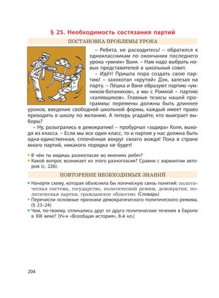 204
§ 25. Необходимость состязания партий
ПОСТАНОВКА ПРОБЛЕМЫ УРОКА
– Ребята, не расходитесь! – обратился к
одноклассникам по окончании последнего
урока «умник» Ваня. – Нам надо выбрать но-
вых представителей в школьный совет.
– Идёт! Пришла пора создать свою пар-
тию! – захохотал «крутой» Дэн, залезая на
парту. – Лёшка и Ваня образуют партию «ум-
ников-ботаников», а мы с Ромкой – партию
«халявщиков». Главные тезисы нашей про-
граммы: перемены должны быть длиннее
уроков, введение свободной школьной формы, каждый имеет право
приходить в школу по желанию. А теперь угадайте, кто выиграет вы-
боры?
– Ну, разыгрались в демократию! – пробурчал «задира» Коля, выхо-
дя из класса. – Если мы все один класс, то и партия у нас должна быть
одна-единственная, сплочённая вокруг своего вождя! Пока в стране
много партий, никакого порядка не будет!
В чём ты видишь разногласие во мнениях ребят?
Какой вопрос возникает из этого разногласия? Сравни с вариантом авто-
ров (с. 226).
ПОВТОРЕНИЕ НЕОБХОДИМЫХ ЗНАНИЙ
Начерти схему, которая объясняла бы логическую связь понятий: полити-
ческая система, государство, политический режим, демократия, по-
литическая партия, гражданское общество. (Словарь)
Перечисли основные признаки демократического политического режима.
(§ 23–24)
Чем, по-твоему, отличались друг от друга политические течения в Европе
в XIX веке? (Уч-к «Всеобщая история», 8-й кл.)
 