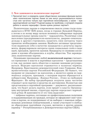 206
2. Чем занимаются политические партии?
Прочитай текст и определи, какие общественно значимые функции выпол-
няют политические партии. Какие из них могут реализовываться полно-
стью или частично только при партийном многообразии, а какие – при
однопартийной системе? Сделай вывод по проблеме, о которой спорили
ребята в начале параграфа: «Зачем нужны разные партии?»
Политические партии в современном смысле слова стали скла-
дываться в XVII–XIX веках, когда в странах Западной Европы,
а потом и по всему миру начали возникать избираемые народом
законодательные органы власти – парламенты. Различные слои
населения (предприниматели-капиталисты, дворяне-землевла-
дельцы и другие) стремились защитить свои интересы через
принятие необходимых законов. Наиболее активные представи-
тели выдвигали себя в качестве кандидатов в депутаты парла-
мента, формулировали интересы своих социальных слоёв в виде
идей, призывов, проектов законов. Кандидаты со схожими взгля-
дами и идеями объединялись в клубы, общества. Так зарожда-
лись политические партии.
Основными признаками любой политической партии считают-
ся стремление к власти и партийная идеология – представления
о том, как должно жить общество и какими законами регулиро-
ваться. Нередко идеология отражается в названии партии.
Например, Христианско-демократический союз Германии, Ком-
мунистическая партия Российской Федерации. Но бывает, что
название не указывает на идеологию, а является одним из пар-
тийных лозунгов, призывов, с которым партия обращается к
избирателям. Например, «Единая Россия», «Союз за свободную
Францию». Но набор предвыборных лозунгов лишь частично
отражает цели партии и средства их достижения. Полностью они
представлены в партийной программе – документе, расписываю-
щем, что будет делать партия, если придёт к власти. Организа-
цию внутренней жизни, структуру партии определяет партий-
ный устав. В зависимости от его типа выделяют:
– кадровые партии, состоящие из профессиональных политиков
и поддерживающих их граждан, которые не оформляют своё член-
ство в партии, но поддерживают её на выборах с помощью добро-
вольных денежных пожертвований, а также участвуют в свобод-
но образуемых партийных съездах, митингах и других акциях
(пример – Республиканская и Демократическая партии США);
 