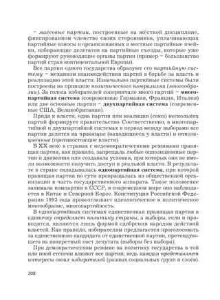 208
– массовые партии, построенные на жёсткой дисциплине,
фиксированном членстве своих сторонников, уплачивающих
партийные взносы и организованных в местные партийные ячей-
ки, избирающие делегатов на партийные съезды, которые уже
формируют руководящие органы партии (пример – большинство
партий стран континентальной Европы).
Все партии одного государства образуют его партийную сис-
тему – механизм взаимодействия партий в борьбе за власть и
реализацию этой власти. Изначально партийные системы были
построены на принципе политического плюрализма (многообра-
зии). За голоса избирателей соперничало много партий – много-
партийная система (современные Германия, Франция, Италия)
или две основные партии – двухпартийная система (современ-
ные США, Великобритания).
Придя к власти, одна партия или коалиция (союз) нескольких
партий формирует правительство. Соответственно, в многопар-
тийной и двухпартийной системах в период между выборами все
партии делятся на правящие (находящиеся у власти) и оппози-
ционные (противостоящие власти).
В XX веке в странах с недемократическими режимами правя-
щая партия, как правило, запрещала любые оппозиционные пар-
тии и движения или создавала условия, при которых они не име-
ли возможности получить доступ к реальной власти. В результа-
те в стране складывалась однопартийная система, при которой
правящая партия по сути превращалась из общественной орга-
низации в часть государственного аппарата. Такое положение
занимала компартия в СССР, в современном мире оно наблюда-
ется в Китае и Северной Корее. Конституция Российской Феде-
рации 1993 года провозглашает идеологическое и политическое
многообразие, многопартийность.
В однопартийных системах единственная правящая партия в
одиночку определяет политику страны, а выборы, если и про-
водятся, являются лишь формой одобрения народом действий
властей. Как правило, избирателям предлагается проголосовать
за единственного кандидата от единственной партии, претендую-
щего на конкретный пост депутата (выборы без выбора).
При демократическом режиме на политику государства в той
или иной степени влияют все партии; ведь каждая представляет
интересы своих избирателей (разных социальных групп и слоёв).
 