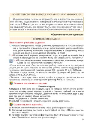 21
ФОРМУЛИРОВАНИЕ ВЫВОДА И СРАВНЕНИЕ С АВТОРСКИМ
Мировоззрение человека формируется в процессе его духов-
ной жизни, под влиянием интересов и убеждений окружающих
нас людей. Несмотря на то что мировоззрение каждого челове-
ка индивидуально, оно может быть отнесено к одному из изве-
стных типов и основываться на общечеловеческих ценностях.
Общечеловеческие ценности
ПРИМЕНЕНИЕ ЗНАНИЙ
Выполняем учебные задания.
1. Проанализируй спор героев учебника, приведённый в начале парагра-
фа, и постарайся определить, кто из ребят высказал мысли, свойствен-
ные религиозному, научному, мифологическому и обыденному миро-
воззрению. Своё мнение докажи, опираясь на текст.
2. Предложи иной вариант завершения спора, который не привёл бы к
ссоре и расхождению во мнениях. Кому как следовало бы поступить?
3. Прочитай высказывания известных людей о месте человека в мире.
Какое из них кажется тебе наиболее точным?
«Одна машина способна выполнить работу пятидесяти ординарных
людей, но ни одна машина не выполнит работу одного неординарного
человека» (американский писатель конца XIX – начала XX в. Э. Хаббард).
«Человек – царь земли, на которой живёт» (французский философ, пи-
сатель XVIII в. Ж.-Ж. Руссо).
«Человек – это тростинка, самое слабое в природе существо, но это
тростинка мыслящая» (французский философ XVII в. Б. Паскаль).
Решаем жизненные задачи.
Разные подруги
Ситуация. У тебя есть две подруги, одна из которых любит лёгкую роман-
тическую музыку, яркие наряды, а другая – слушает тяжёлый рок и носит
проклёпанную кожаную «косуху». Девочки почти не общаются друг с дру-
гом, так как не находят общих интересов.
Роль. Ты дружишь с обеими девочками.
Результат. Необходимо наладить общение между девочками.
Осуществляем проекты.
А) Напиши мини-сочинение на тему «Моё философское кредо».
Б) Организуй выставку рисунков и фотографий на тему «Жизнь замеча-
тельных людей».
В) Проведи в школе научную конференцию на тему «Учителя человечества»
или «Важнейшие этические учения мира».
 