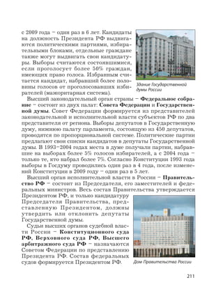 211
с 2009 года – один раз в 6 лет. Кандидаты
на должность Президента РФ выдвига-
ются политическими партиями, избира-
тельными блоками, отдельные граждане
также могут выдвигать свои кандидату-
ры. Выборы считаются состоявшимися,
если проголосует более 50% граждан,
имеющих право голоса. Избранным счи-
тается кандидат, набравший более поло-
вины голосов от проголосовавших изби-
рателей (мажоритарная система).
Высший законодательный орган страны – Федеральное собра-
ние – состоит из двух палат: Совета Федерации и Государствен-
ной думы. Совет Федерации формируется из представителей
законодательной и исполнительной власти субъектов РФ по два
представителя от региона. Выборы депутатов в Государственную
думу, нижнюю палату парламента, состоящую из 450 депутатов,
проводятся по пропорциональной системе. Политические партии
предлагают свои списки кандидатов в депутаты Государственной
думы. В 1993–2004 годах места в думе получали партии, набрав-
шие на выборах более 5% голосов избирателей, а с 2004 года –
только те, кто набрал более 7%. Согласно Конституции 1993 года
выборы в Госдуму проводились один раз в 4 года, после измене-
ний Конституции в 2009 году – один раз в 5 лет.
Высший орган исполнительной власти в России – Правитель-
ство РФ – состоит из Председателя, его заместителей и феде-
ральных министров. Весь состав Правительства утверждается
Президентом РФ, и только кандидатуру
Председателя Правительства, пред-
ставленную Президентом, должны
утвердить или отклонить депутаты
Государственной думы.
Судьи высших органов судебной влас-
ти России – Конституционного суда
РФ, Верховного суда РФ, Высшего
арбитражного суда РФ – назначаются
Советом Федерации по представлению
Президента РФ. Состав федеральных
судов формируется Президентом РФ.
Здание Государственной
думы России
Дом Правительства России
 