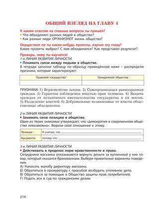 214
ОБЩИЙ ВЗГЛЯД НА ГЛАВУ 4
К каким ответам на главные вопросы ты пришёл?
Что объединяет разных людей в обществе?
Как разные люди ОРГАНИЗУЮТ жизнь общества?
Осуществил ли ты какие-нибудь проекты, изучая эту главу?
Какие проекты выбрал? С кем объединялся? Как представил результат?
Проверь, чему ты научился!
1-я ЛИНИЯ РАЗВИТИЯ ЛИЧНОСТИ
Понимать связи между людьми в обществе.
В тетради заполни таблицу по образцу приведённой ниже – распредели
признаки, которые характеризуют:
Правовое государство Гражданское общество
ПРИЗНАКИ: 1) Верховенство закона. 2) Самоорганизация равноправных
граждан. 3) Гарантии соблюдения властью прав человека. 4) Защита
граждан от незаконного вмешательства государства в их жизнь.
5) Разделение властей. 6) Добровольные независимые от власти обще-
ственные объединения.
2-я ЛИНИЯ РАЗВИТИЯ ЛИЧНОСТИ
Занимать свою позицию в обществе.
Один из твоих знакомых утверждает, что «демократия в современном обще-
стве невозможна». Вырази своё отношение к этому.
Позиция Я считаю, что ,
Аргументы потому что .
3-я ЛИНИЯ РАЗВИТИЯ ЛИЧНОСТИ
Действовать в пределах норм нравственности и права.
Сотрудники магазина отказываются вернуть деньги за купленный у них то-
вар, который оказался бракованным. Выбери правильные варианты поведе-
ния.
А) Написать жалобу директору магазина.
Б) Обратиться в прокуратуру с просьбой возбудить уголовное дело.
В) Обратиться за помощью в Общество защиты прав потребителей.
Г) Подать иск в суд по гражданским делам.
 