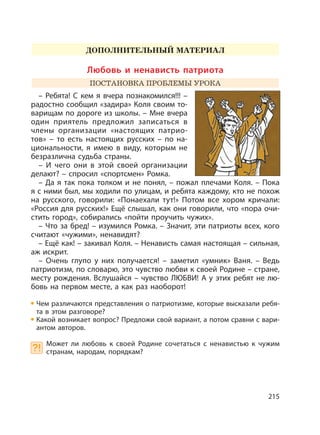 215
ДОПОЛНИТЕЛЬНЫЙ МАТЕРИАЛ
Любовь и ненависть патриота
ПОСТАНОВКА ПРОБЛЕМЫ УРОКА
– Ребята! С кем я вчера познакомился!!! –
радостно сообщил «задира» Коля своим то-
варищам по дороге из школы. – Мне вчера
один приятель предложил записаться в
члены организации «настоящих патрио-
тов» – то есть настоящих русских – по на-
циональности, я имею в виду, которым не
безразлична судьба страны.
– И чего они в этой своей организации
делают? – спросил «спортсмен» Ромка.
– Да я так пока толком и не понял, – пожал плечами Коля. – Пока
я с ними был, мы ходили по улицам, и ребята каждому, кто не похож
на русского, говорили: «Понаехали тут!» Потом все хором кричали:
«Россия для русских!» Ещё слышал, как они говорили, что «пора очи-
стить город», собирались «пойти проучить чужих».
– Что за бред! – изумился Ромка. – Значит, эти патриоты всех, кого
считают «чужими», ненавидят?
– Ещё как! – закивал Коля. – Ненависть самая настоящая – сильная,
аж искрит.
– Очень глупо у них получается! – заметил «умник» Ваня. – Ведь
патриотизм, по словарю, это чувство любви к своей Родине – стране,
месту рождения. Вслушайся – чувство ЛЮБВИ! А у этих ребят не лю-
бовь на первом месте, а как раз наоборот!
Чем различаются представления о патриотизме, которые высказали ребя-
та в этом разговоре?
Какой возникает вопрос? Предложи свой вариант, а потом сравни с вари-
антом авторов.
Может ли любовь к своей Родине сочетаться с ненавистью к чужим
странам, народам, порядкам?
 