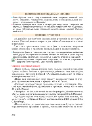 216
ПОВТОРЕНИЕ НЕОБХОДИМЫХ ЗНАНИЙ
Попробуй составить схему логической связи следующих понятий: лич-
ность, общество, государство, национализм, межнациональный кон-
фликт, толерантность. (Словарь)
Приведи примеры из истории и литературы, когда люди совершали по-
ступки, за которые окружающие их называли патриотами. Как ты думаешь,
из каких побуждений люди проявляют патриотические чувства? (Жизнен-
ный опыт)
РЕШЕНИЕ ПРОБЛЕМЫ
По данному вопросу нет однозначных решений на все случаи
жизни. Каждый может открыть для себя собственное отношение
к проблеме.
Для этого предлагаем осмыслить факты и оценки, выража-
ющие отношение к проблеме разных людей в разные времена.
Распредели факты и оценки на две группы – подтверждающие либо одну,
либо другую позицию по проблеме: «Может ли любовь к своей стране,
своему народу сочетаться с ненавистью к другим странам и народам?».
Какие выражения патриотизма допустимы, а какие не допустимы в
современном обществе? Своё мнение объясни.
Оценки известных людей
«Наша любовь всегда должна быть сильнее нашей ненависти.
Нужно любить Россию и русский народ больше, чем ненавидеть
революцию» (русский философ Н.А. Бердяев, высланный из страны
после революции 1917 г.).
«Иные так восхваляют свою страну, словно мечтают её про-
дать» (словенский писатель и афорист XXI в. Ж. Петан).
«Сколько народов Россия приняла, столько и сохранила» (рус-
ский христианский философ, писатель и публицист конца XIX – начала
XX в. И.А. Ильин).
«”Патриот” не столько хочет за что-то умереть, сколько кого-то
убить» (врач-хирург и по совместительству сатирик XXI в. Г. Малкин).
«Да будет страна моя всегда права, но, права она или нет, это
моя страна!» (лейтенант Военно-морского флота США начала XIX в.
С. Декейтор).
«Идолопоклонство относительно своего народа, будучи связано
с фактическою враждою к чужим, тем самым обречено на неиз-
 