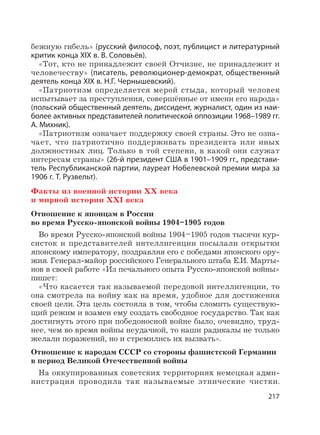 217
бежную гибель» (русский философ, поэт, публицист и литературный
критик конца XIX в. В. Соловьёв).
«Тот, кто не принадлежит своей Отчизне, не принадлежит и
человечеству» (писатель, революционер-демократ, общественный
деятель конца XIX в. Н.Г. Чернышевский).
«Патриотизм определяется мерой стыда, который человек
испытывает за преступления, совершённые от имени его народа»
(польский общественный деятель, диссидент, журналист, один из наи-
более активных представителей политической оппозиции 1968–1989 гг.
А. Михник).
«Патриотизм означает поддержку своей страны. Это не озна-
чает, что патриотично поддерживать президента или иных
должностных лиц. Только в той степени, в какой они служат
интересам страны» (26-й президент США в 1901–1909 гг., представи-
тель Республиканской партии, лауреат Нобелевской премии мира за
1906 г. Т. Рузвельт).
Факты из военной истории XX века
и мирной истории XXI века
Отношение к японцам в России
во время Русско-японской войны 1904–1905 годов
Во время Русско-японской войны 1904–1905 годов тысячи кур-
систок и представителей интеллигенции посылали открытки
японскому императору, поздравляя его с победами японского ору-
жия. Генерал-майор российского Генерального штаба Е.И. Марты-
нов в своей работе «Из печального опыта Русско-японской войны»
пишет:
«Что касается так называемой передовой интеллигенции, то
она смотрела на войну как на время, удобное для достижения
своей цели. Эта цель состояла в том, чтобы сломить существую-
щий режим и взамен ему создать свободное государство. Так как
достигнуть этого при победоносной войне было, очевидно, труд-
нее, чем во время войны неудачной, то наши радикалы не только
желали поражений, но и стремились их вызвать».
Отношение к народам СССР со стороны фашистской Германии
в период Великой Отечественной войны
На оккупированных советских территориях немецкая адми-
нистрация проводила так называемые этнические чистки.
 