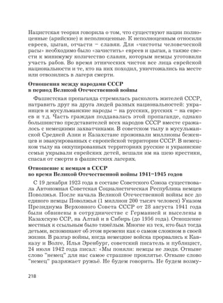 218
Нацистская теория говорила о том, что существуют нации полно-
ценные (арийские) и неполноценные. К неполноценным относили
евреев, цыган, отчасти – славян. Для «чистоты человеческой
расы» необходимо было «зачистить» евреев и цыган, а также све-
сти к минимуму количество славян, которым немцы уготовили
участь рабов. Во время этнических чисток все лица еврейской
национальности и те, кто на них походил, уничтожались на месте
или отвозились в лагеря смерти.
Отношения между народами СССР
в период Великой Отечественной войны
Фашистская пропаганда стремилась расколоть жителей СССР,
натравить друг на друга людей разных национальностей: укра-
инцев и мусульманские народы – на русских, русских – на евре-
ев и т.д. Часть граждан поддавалась этой пропаганде, однако
большинство представителей всех народов СССР вместе сража-
лось с немецкими захватчиками. В советском тылу в мусульман-
ской Средней Азии и Казахстане проживали миллионы бежен-
цев и эвакуированных с европейской территории СССР. В немец-
ком тылу на оккупированных территориях русские и украинские
семьи укрывали еврейских детей, вешали им на шею крестики,
спасая от смерти в фашистских лагерях.
Отношение к немцам в СССР
во время Великой Отечественной войны 1941–1945 годов
С 19 декабря 1923 года в составе Советского Союза существова-
ла Автономная Советская Социалистическая Республика немцев
Поволжья. После начала Великой Отечественной войны все до
единого немцы Поволжья (1 миллион 200 тысяч человек) Указом
Президиума Верховного Совета СССР от 28 августа 1941 года
были обвинены в сотрудничестве с Германией и выселены в
Казахскую ССР, на Алтай и в Сибирь (до 1956 года). Отношение
местных к ссыльным было тяжёлым. Многие из тех, кто был тогда
детьми, вспоминают об этом времени как о самом сложном в своей
жизни. В разгар войны, когда немецкие войска прорвались к Кав-
казу и Волге, Илья Эренбург, советский писатель и публицист,
24 июля 1942 года писал: «Мы поняли: немцы не люди. Отныне
слово ”немец” для нас самое страшное проклятье. Отныне слово
”немец” разряжает ружьё. Не будем говорить. Не будем возму-
 