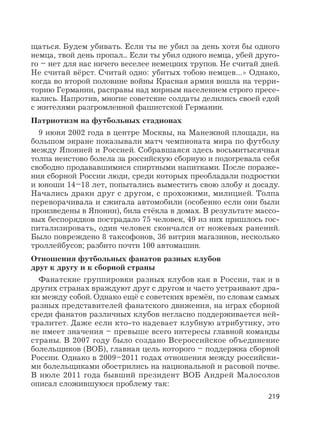 219
щаться. Будем убивать. Если ты не убил за день хотя бы одного
немца, твой день пропал... Если ты убил одного немца, убей друго-
го – нет для нас ничего веселее немецких трупов. Не считай дней.
Не считай вёрст. Считай одно: убитых тобою немцев…» Однако,
когда во второй половине войны Красная армия вошла на терри-
торию Германии, расправы над мирным населением строго пресе-
кались. Напротив, многие советские солдаты делились своей едой
с жителями разгромленной фашистской Германии.
Патриотизм на футбольных стадионах
9 июня 2002 года в центре Москвы, на Манежной площади, на
большом экране показывали матч чемпионата мира по футболу
между Японией и Россией. Собравшаяся здесь восьмитысячная
толпа неистово болела за российскую сборную и подогревала себя
свободно продававшимися спиртными напитками. После пораже-
ния сборной России люди, среди которых преобладали подростки
и юноши 14–18 лет, попытались выместить свою злобу и досаду.
Начались драки друг с другом, с прохожими, милицией. Толпа
переворачивала и сжигала автомобили (особенно если они были
произведены в Японии), била стёкла в домах. В результате массо-
вых беспорядков пострадало 75 человек, 49 из них пришлось гос-
питализировать, один человек скончался от ножевых ранений.
Было повреждено 8 таксофонов, 36 витрин магазинов, несколько
троллейбусов; разбито почти 100 автомашин.
Отношения футбольных фанатов разных клубов
друг к другу и к сборной страны
Фанатские группировки разных клубов как в России, так и в
других странах враждуют друг с другом и часто устраивают дра-
ки между собой. Однако ещё с советских времён, по словам самых
разных представителей фанатского движения, на играх сборной
среди фанатов различных клубов негласно поддерживается ней-
тралитет. Даже если кто-то надевает клубную атрибутику, это
не имеет значения – превыше всего интересы главной команды
страны. В 2007 году было создано Всероссийское объединение
болельщиков (ВОБ), главная цель которого – поддержка сборной
России. Однако в 2009–2011 годах отношения между российски-
ми болельщиками обострились на национальной и расовой почве.
В июле 2011 года бывший президент ВОБ Андрей Малосолов
описал сложившуюся проблему так:
 
