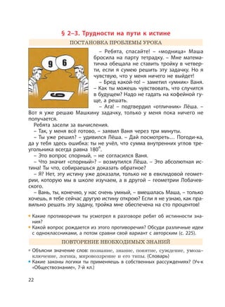 22
§ 2–3. Трудности на пути к истине
ПОСТАНОВКА ПРОБЛЕМЫ УРОКА
– Ребята, спасайте! – «модница» Маша
бросила на парту тетрадку. – Мне матема-
тичка обещала не ставить тройку в четвер-
ти, если я сумею решить эту задачку. Но я
чувствую, что у меня ничего не выйдет!
– Бред какой-то! – заметил «умник» Ваня.
– Как ты можешь чувствовать, что случится
в будущем? Надо не гадать на кофейной гу-
ще, а решать.
– Ага! – подтвердил «отличник» Лёша. –
Вот я уже решаю Машкину задачку, только у меня пока ничего не
получается.
Ребята засели за вычисления.
– Так, у меня всё готово, – заявил Ваня через три минуты.
– Ты уже решил? – удивился Лёша. – Дай посмотреть… Погоди-ка,
да у тебя здесь ошибка: ты не учёл, что сумма внутренних углов тре-
угольника всегда равна 180°.
– Это вопрос спорный, – не согласился Ваня.
– Что значит «спорный»? – возмутился Лёша. – Это абсолютная ис-
тина! Ты что, собираешься доказать обратное?
– Я? Нет, эту истину уже доказали, только не в евклидовой геомет-
рии, которую мы в школе изучаем, а в другой – геометрии Лобачев-
ского.
– Вань, ты, конечно, у нас очень умный, – вмешалась Маша, – только
хочешь, я тебе сейчас другую истину открою? Если я не узнаю, как пра-
вильно решать эту задачу, тройка мне обеспечена на сто процентов!
Какие противоречия ты усмотрел в разговоре ребят об истинности зна-
ния?
Какой вопрос рождается из этого противоречия? Обсуди различные идеи
с одноклассниками, а потом сравни свой вариант с авторским (с. 225).
ПОВТОРЕНИЕ НЕОБХОДИМЫХ ЗНАНИЙ
Объясни значение слов: познание, знание, понятие, суждение, умоза-
ключение, логика, мировоззрение и его типы. (Словарь)
Какие законы логики ты применяешь в собственных рассуждениях? (Уч-к
«Обществознание», 7-й кл.)
 