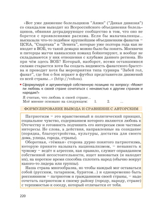 220
«Вот уже движение болельщиков ”Анжи” (”Дикая дивизия”)
со скандалом выходит из Всероссийского объединения болель-
щиков, обвиняя деградирующее сообщество в том, что оно не
борется с проявлениями расизма. Если бы махачкалинцы…
высказали что-то подобное крупнейшим объединениям фанатов –
ЦСКА, ”Спартака” и ”Зенита”, которые уже полтора года как не
входят в ВОБ, то такой демарш можно было бы понять. Москвичи
и питерцы матчи кавказских команд бойкотируют, и вообще не
складываются у них отношения с клубами данного региона. Но
при чём здесь ВОБ? Который, наоборот, всеми оставшимися
силами старается хотя бы создать видимость фанатского братст-
ва и проводит хотя бы мероприятия типа турнира ”Забей гол,
фанат”, где бок о бок играют в футбол представители движений
со всей страны…» (http://vob.su).
Сформулируй и аргументируй собственную позицию по вопросу: «Может
ли любовь к своей стране сочетаться с ненавистью к другим странам и
народам?»
Я считаю, что любовь к своей стране…
Моё мнение основано на следующем: 1. 2. …
ФОРМУЛИРОВАНИЕ ВЫВОДА И СРАВНЕНИЕ С АВТОРСКИМ
Патриотизм – это нравственный и политический принцип,
социальное чувство, содержанием которого являются любовь к
Отечеству и готовность подчинить его интересам свои частные
интересы. Не слова, а действия, направленные на созидание
(порядка, благоустройства, культуры, достатка для своего
дома, улицы, города, страны).
Оборотная, «тёмная» сторона дурно понятого патриотизма,
которую принято называть национализмом, – ненависть к
чужому – ведёт к агрессии, как правило, служит оправданием
собственной несостоятельности, ищет виноватых (и находит
их), на короткое время способна сплотить народ (обычно вокруг
какого-то лидера или группы).
Наша страна многообразна, но чтобы каждый мог оставаться
собой (русским, татарином, бурятом…) и одновременно быть
россиянином – патриотом и гражданином своей страны, – надо
сочетать патриотизм к своему району (городу, народу, стране)
с терпимостью к соседу, который отличается от тебя.
 