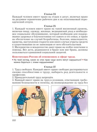 222
Статья 24
Каждый человек имеет право на отдых и досуг, включая право
на разумное ограничение рабочего дня и на оплачиваемый пери-
одический отпуск.
Статья 25
1. Каждый человек имеет право на такой жизненный уровень,
включая пищу, одежду, жилище, медицинский уход и необходи-
мое социальное обслуживание, который необходим для поддер-
жания здоровья и благосостояния его самого и его семьи, и право
на обеспечение на случай безработицы, болезни, инвалидности,
вдовства, наступления старости или иного случая утраты средств
к существованию по не зависящим от него обстоятельствам.
2. Материнство и младенчество дают право на особое попечение и
помощь. Все дети, родившиеся в браке или вне брака, должны
пользоваться одинаковой социальной защитой.
Конституция России об отношениях в сфере труда.
На твой взгляд, какие из этих прав чаще всего могут нарушаться? Как
можно бороться с этими нарушениями?
Статья 37
1. Труд свободен. Каждый имеет право свободно распоряжаться
своими способностями к труду, выбирать род деятельности и
профессию.
2. Принудительный труд запрещён.
3. Каждый имеет право на труд в условиях, отвечающих требо-
ваниям безопасности и гигиены, на вознаграждение за труд без
 