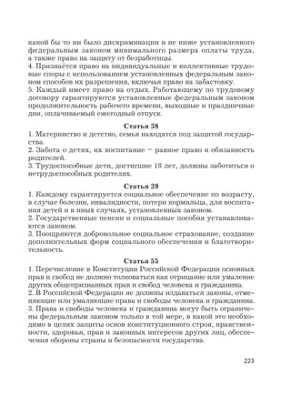 223
какой бы то ни было дискриминации и не ниже установленного
федеральным законом минимального размера оплаты труда,
а также право на защиту от безработицы.
4. Признаётся право на индивидуальные и коллективные трудо-
вые споры с использованием установленных федеральным зако-
ном способов их разрешения, включая право на забастовку.
5. Каждый имеет право на отдых. Работающему по трудовому
договору гарантируются установленные федеральным законом
продолжительность рабочего времени, выходные и праздничные
дни, оплачиваемый ежегодный отпуск.
Статья 38
1. Материнство и детство, семья находятся под защитой государ-
ства.
2. Забота о детях, их воспитание – равное право и обязанность
родителей.
3. Трудоспособные дети, достигшие 18 лет, должны заботиться о
нетрудоспособных родителях.
Статья 39
1. Каждому гарантируется социальное обеспечение по возрасту,
в случае болезни, инвалидности, потери кормильца, для воспита-
ния детей и в иных случаях, установленных законом.
2. Государственные пенсии и социальные пособия устанавлива-
ются законом.
3. Поощряются добровольное социальное страхование, создание
дополнительных форм социального обеспечения и благотвори-
тельность.
Статья 55
1. Перечисление в Конституции Российской Федерации основных
прав и свобод не должно толковаться как отрицание или умаление
других общепризнанных прав и свобод человека и гражданина.
2. В Российской Федерации не должны издаваться законы, отме-
няющие или умаляющие права и свободы человека и гражданина.
3. Права и свободы человека и гражданина могут быть ограниче-
ны федеральным законом только в той мере, в какой это необхо-
димо в целях защиты основ конституционного строя, нравствен-
ности, здоровья, прав и законных интересов других лиц, обеспе-
чения обороны страны и безопасности государства.
 