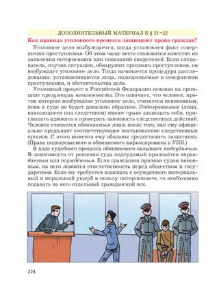 224
ДОПОЛНИТЕЛЬНЫЙ МАТЕРИАЛ К § 21–22
Как правила уголовного процесса защищают права граждан?
Уголовное дело возбуждается, когда установлен факт совер-
шения преступления. Об этом чаще всего становится известно из
заявления потерпевших или показаний свидетелей. Если следо-
ватель, изучив ситуацию, обнаружит признаки преступления, он
возбуждает уголовное дело. Тогда начинается процедура рассле-
дования: устанавливаются лица, подозреваемые в совершении
преступления, и обстоятельства дела.
Уголовный процесс в Российской Федерации основан на прин-
ципе презумпции невиновности. Это означает, что человек, про-
тив которого возбуждено уголовное дело, считается невиновным,
пока в суде не будет доказано обратное. Подозреваемые (лица,
находящиеся под следствием) имеют право защищать себя, при-
глашать адвоката и проверять законность следственных действий.
Человек считается обвиняемым лишь после того, как ему офици-
ально предъявят соответствующее постановление следственных
органов. С этого момента ему обязаны предоставить защитника.
(Права подозреваемого и обвиняемого зафиксированы в УПК.)
В ходе судебного процесса обвиняемого называют подсудимым.
В зависимости от решения суда подсудимый признаётся оправ-
данным или осуждённым. Если гражданин признан судом винов-
ным, на него ложится ответственность перед обществом и госу-
дарством. Если же требуется взыскать с осуждённого материаль-
ный и моральный ущерб в пользу потерпевшего, то необходимо
подавать на него отдельный гражданский иск.
 