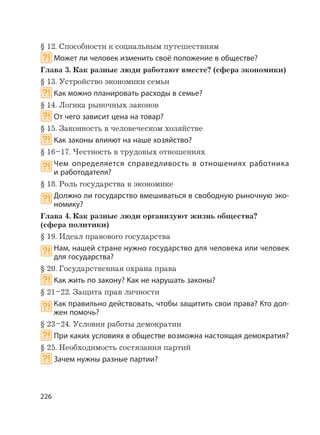 226
§ 12. Способности к социальным путешествиям
Может ли человек изменить своё положение в обществе?
Глава 3. Как разные люди работают вместе? (сфера экономики)
§ 13. Устройство экономики семьи
Как можно планировать расходы в семье?
§ 14. Логика рыночных законов
От чего зависит цена на товар?
§ 15. Законность в человеческом хозяйстве
Как законы влияют на наше хозяйство?
§ 16–17. Честность в трудовых отношениях
Чем определяется справедливость в отношениях работника
и работодателя?
§ 18. Роль государства в экономике
Должно ли государство вмешиваться в свободную рыночную эко-
номику?
Глава 4. Как разные люди организуют жизнь общества?
(сфера политики)
§ 19. Идеал правового государства
Нам, нашей стране нужно государство для человека или человек
для государства?
§ 20. Государственная охрана права
Как жить по закону? Как не нарушать законы?
§ 21–22. Защита прав личности
Как правильно действовать, чтобы защитить свои права? Кто дол-
жен помочь?
§ 23–24. Условия работы демократии
При каких условиях в обществе возможна настоящая демократия?
§ 25. Необходимость состязания партий
Зачем нужны разные партии?
 