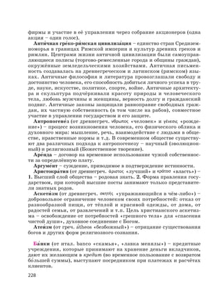 228
фирмы и участие в её управлении через собрание акционеров (одна
акция – один голос).
Анти′чная гре′ко-ри′ мская цивилиза′ция – единство стран Средизем-
номорья в границах Римской империи и культур древних греков и
римлян. Центрами жизни античной цивилизации были самоуправ-
ляющиеся полисы (торгово-ремесленные города и общины граждан),
окружённые земледельческими хозяйствами. Античная письмен-
ность создавалась на древнегреческом и латинском (римском) язы-
ках. Античные философия и литература провозглашали свободу и
достоинство человека, его способность добиться личного успеха в тру-
де, науке, искусстве, политике, спорте, войне. Античные архитекту-
ра и скульптура подчёркивали красоту природы и человеческого
тела, любовь мужчины и женщины, верность долгу и гражданский
подвиг. Античные законы защищали равноправие свободных граж-
дан, их частную собственность (в том числе на рабов), совместное
участие в управлении государством и его защите.
Антропогене′з (от древнегреч. «человек» и «рожде-
ние») – процесс возникновения человека, его физического облика и
духовного мира: мышление, речь, взаимодействие с людьми в обще-
стве, нравственные нормы и т.д. В современном обществе существу-
ют два различных подхода к антропогенезу – научный (эволюцион-
ный) и религиозный (Божественное творение).
Аре′нда – договор на временное использование чужой собственнос-
ти за определённую плату.
Аргуме′нт – суждение, приводимое в подтверждение истинности.
Аристокра′тия (от древнегреч. «лучший» и «власть») –
1. Высший слой общества – родовая знать. 2. Форма правления госу-
дарством, при которой высшие посты занимают только представите-
ли знатных родов.
Аскети′ зм (от древнегреч. «упражняющийся в чём-либо») –
добровольное ограничение человеком своих потребностей: отказ от
разнообразной пищи, от тёплой и красивой одежды, от дома, от
радостей семьи, от развлечений и т.п. Цель христианского аскетиз-
ма – освобождение от потребностей «грешного тела» для «спасения
чистой души», духовное соединение с Богом.
Атеи′зм (от греч. а′theos «безбожный») – отрицание существования
богов и других форм религиозного сознания.
Ба′нки (от итал. banco «скамья», «лавка менялы») – кредитные
учреждения, которые принимают на хранение деньги вкладчиков,
дают их желающим в кредит (во временное пользование с возвратом
бо′льшей суммы), выступают посредником при платежах и расчётах
клиентов.
 