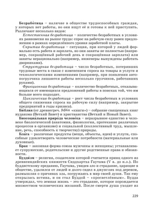 229
Безрабо′тица – наличие в обществе трудоспособных граждан,
у которых нет работы, но они ищут её и готовы к ней приступить.
Различают несколько видов:
Естественная безработица – количество безработных в услови-
ях равновесия на рынке труда: спрос на рабочую силу равен предло-
жению в рамках определённого уровня заработной платы.
Скрытая безработица – ситуация, при которой у людей фор-
мально есть работа и зарплата, но они заняты не полностью (напри-
мер, сокращённый рабочий день и сокращённая зарплата) или
заняты нерационально (например, инженеры вынуждены работать
дворниками).
Структурная безработица – число безработных, потерявших
трудовые места в связи с изменением спроса на товары и услуги и
технологическими изменениями (например, при появлении авто-
погрузчика лишаются работы несколько грузчиков, работавших
руками).
Фрикционная безработица – количество безработных, отказыва-
ющихся от имеющихся предложений работы в поисках той, что им
больше всего подходит.
Циклическая безработица – рост числа безработных в условиях
общего снижения спроса на рабочую силу (например, закрытие
предприятий в годы кризиса).
Би′ блия (от древнегреч. «книги») – собрание священных книг
иудаизма (Ветхий Завет) и христианства (Ветхий и Новый Завет).
Биосоциа′льная приро′да челове′ка – неразрывное единство в чело-
веке биологической (анатомия, физиология, протекание различных
процессов в организме) и социальной (коллективный труд, мышле-
ние, речь, способность к творчеству) природы.
Бла′га – различные продукты (вещи, объекты, идеи) и услуги, спо-
собные удовлетворить человеческие потребности (материальные или
духовные).
Брак – законная форма союза мужчины и женщины; устанавлива-
ет супружеские, родительские и другие родственные права и обязан-
ности.
Будди′ зм – религия, создателем которой считается принц одного из
древнеиндийских княжеств Сиддхартха Гаутама (V в. до н.э.). По
буддистскому преданию, Гаутама, увидев зло и страдание, царящие в
обществе, удалился от людей и долго сидел в джунглях под деревом,
размышляя о причинах зла, погружаясь в мир своей души. Так ему
открылась истина, и он стал Бу′ддой – «просветлённым». Будда
утверждал, что земная жизнь – это страдание, которое порождается
множеством человеческих желаний. После смерти душа уходит из
 