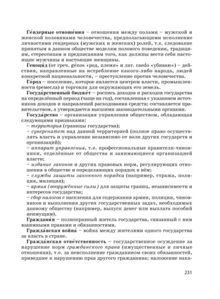 231
Ге′ндерные отноше′ния – отношения между полами – мужской и
женской половинами человечества, предполагающими исполнение
личностями гендерных (мужских и женских) ролей, т.е. следование
принятым в данном обществе моделям полового поведения, традици-
ям, стереотипам и предписаниям того, как должны вести себя насто-
ящие мужчины и настоящие женщины.
Геноци′ д (от греч. gе′nos «род, племя» и лат. caedo «убиваю») – дей-
ствия, направленные на истребление какого-либо народа, людей
конкретной национальности, – преступление против человечества.
Го′род – поселение, которое является центром власти, промышлен-
ности (ремесла) и торговли для окружающих его земель.
Госуда′рственный бюдже′т – роспись доходов и расходов государства
на определённый период (чаще на год), составленная с указанием источ-
ников доходов и направлений расходования средств; составляется пра-
вительством, а утверждается высшими законодательными органами.
Госуда′рство – организация управления обществом, обладающая
следующими признаками:
– территория (границы государства);
– суверенитет над данной территорией (полное право осуществ-
лять власть и управление независимо от воли других государств и
организаций);
– аппарат управления, т.е. профессиональные правители-чинов-
ники, отделённые от общества и занимающиеся организацией
власти;
– издание законов и других правовых норм, регулирующих отно-
шения в обществе и определяющих порядок в нём;
– службы защиты законного порядка (например, стража, поли-
ция, милиция);
– армия (вооружённые силы) для защиты границ, независимости и
интересов государства;
– сбор налогов с населения для содержания армии, полиции, чинов-
ников и выполнения других государственных задач, необходимых
данному обществу (например, выпуск денег или выплата пособий
неимущим).
Граждани′ н – полноправный житель государства, связанный с ним
взаимными правами и обязанностями.
Гражда′нская война′ – война между жителями одного государства
за власть в стране.
Гражда′нская отве′тственность – государственное осуждение за
нарушение норм гражданского права (имущественные и личные
отношения), т.е. за неисполнение гражданином своих обязанностей,
приведшее к нарушению прав другого гражданина; наложение нака-
 