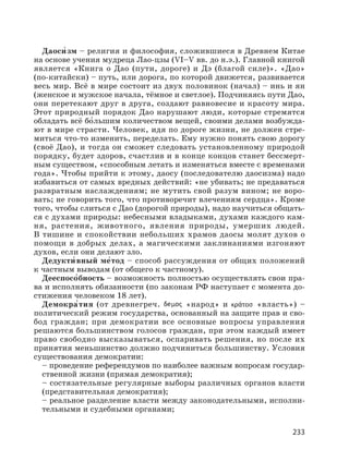 233
Даоси′ зм – религия и философия, сложившиеся в Древнем Китае
на основе учения мудреца Лао-цзы (VI–V вв. до н.э.). Главной книгой
является «Книга о Дао (пути, дороге) и Дэ (благой силе)». «Дао»
(по-китайски) – путь, или дорога, по которой движется, развивается
весь мир. Всё в мире состоит из двух половинок (начал) – инь и ян
(женское и мужское начала, тёмное и светлое). Подчиняясь пути Дао,
они перетекают друг в друга, создают равновесие и красоту мира.
Этот природный порядок Дао нарушают люди, которые стремятся
обладать всё бо′льшим количеством вещей, своими делами возбужда-
ют в мире страсти. Человек, идя по дороге жизни, не должен стре-
миться что-то изменить, переделать. Ему нужно понять свою дорогу
(своё Дао), и тогда он сможет следовать установленному природой
порядку, будет здоров, счастлив и в конце концов станет бессмерт-
ным существом, «способным летать и изменяться вместе с временами
года». Чтобы прийти к этому, даосу (последователю даосизма) надо
избавиться от самых вредных действий: «не убивать; не предаваться
развратным наслаждениям; не мутить свой разум вином; не воро-
вать; не говорить того, что противоречит влечениям сердца». Кроме
того, чтобы слиться с Дао (дорогой природы), надо научиться общать-
ся с духами природы: небесными владыками, духами каждого кам-
ня, растения, животного, явления природы, умерших людей.
В тишине и спокойствии небольших храмов даосы молят духов о
помощи в добрых делах, а магическими заклинаниями изгоняют
духов, если они делают зло.
Дедукти′ вный ме′тод – способ рассуждения от общих положений
к частным выводам (от общего к частному).
Дееспосо′бность – возможность полностью осуществлять свои пра-
ва и исполнять обязанности (по законам РФ наступает с момента до-
стижения человеком 18 лет).
Демокра′тия (от древнегреч. «народ» и «власть») –
политический режим государства, основанный на защите прав и сво-
бод граждан; при демократии все основные вопросы управления
решаются большинством голосов граждан, при этом каждый имеет
право свободно высказываться, оспаривать решения, но после их
принятия меньшинство должно подчиниться большинству. Условия
существования демократии:
– проведение референдумов по наиболее важным вопросам государ-
ственной жизни (прямая демократия);
– состязательные регулярные выборы различных органов власти
(представительная демократия);
– реальное разделение власти между законодательными, исполни-
тельными и судебными органами;
 