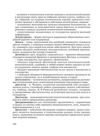 234
– активное и сознательное участие граждан в политической жизни:
в реализации своих прав на избрание органов власти, свободы сло-
ва, собраний, на создание политических партий; критичное отно-
шение граждан к обещаниям и действиям политических лидеров;
– подчинение меньшинства граждан решениям большинства, но
при сохранении за меньшинством права бороться за изменение
решения в рамках законной политической оппозиции;
– существование независимых от государства средств массовой
информации.
Демонстра′ция – форма массового выражения общественных наст-
роений (протест или поддержка).
Де′ньги – товар, признанный как всеобщий эквивалент стоимости
других товаров, с помощью которого можно обменивать вещи и услу-
ги, оценивать труд людей или какие-либо ценности. Для этого деньги
должны обладать свойствами: неподдельности, всеобщей признан-
ности, делимости без потери стоимости.
Деспоти′ я (от греч. despotе′ia «повелитель») – принятое обозначение
государств-монархий Древнего и средневекового Востока, в которых:
– глава государства, как правило, обожествлён;
– обладает верховной абсолютной властью (законодательной,
исполнительной, судебной), в любой момент может каждого из сво-
их подданных лишить жизни, свободы или имущества;
– обладает верховной собственностью на все земли и имущество в
государстве;
– с помощью обширного бюрократического аппарата организует не
только управление, но и хозяйственную жизнь в стране.
Де′ятельность – человеческая активность, направленная на достиже-
ние поставленной цели, осмысленное изменение окружающего мира.
Дикта′тор – 1. Человек, полностью подчинивший себе государст-
венную власть, способный любого гражданина лишить собственнос-
ти, свободы, жизни. 2. В Римской республике человек, которому
в чрезвычайных обстоятельствах на 6 месяцев вручали всю власть в
государстве.
Диктату′ра – недемократический политический режим, при кото-
ром вся власть принадлежит диктатору.
Дискримина′ция (от лат. dicriminatio «различение») – ограничение
в правах по какому-либо принципу (национальности, полу, возрасту,
вероисповеданию и т.д.).
Диску′ссия – публичное обсуждение спорного вопроса, целью кото-
рого является выяснение и сопоставление разных точек зрения;
поиск, выявление истинного мнения; нахождение правильного реше-
ния спорного вопроса.
 