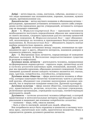 235
Добро′ – нечто (мысли, слова, поступки, события, явления и т.п.),
что люди оценивают как положительное, хорошее, полезное, нужное
людям, противоположное злу.
Доказа′тельство – метод научного познания и обоснования истины –
рассуждение, призванное установить истинность какого-либо утверж-
дения путём приведения других утверждений, истинность которых
уже не вызывает сомнений.
Долг – 1. Морально-внутренний долг – признание человеком
необходимости поступать определённым образом вне зависимости
от своего желания, следовать идеальным для его системы ценностей
образцам поведения. 2. Морально-внешний долг – круг обязаннос-
тей, возложенных на человека и признаваемых безусловными для
выполнения. 3. Экономический долг – обязанность вернуть взятые
взаймы ценности (как правило, деньги).
Дру′жба – близкие отношения между людьми, основанные на при-
вязанности друг к другу, общности интересов, взаимном доверии и
готовности помогать, выручать.
Дух – 1. Внутренняя сила личности, определяющая её поведение
(бытовое значение). 2. Бестелесное сверхъестественное существо
(в религии и мифологии).
Духо′вная жизнь ли′ чности – деятельность человека, направленная
на формирование мировоззрения – картины мира, личностных целей
и системы ценностей (значимых идей, отношений, явлений, кото-
рые мы признаём идеалами, образцами должного поведения). Состав-
ляющими духовной жизни каждого человека являются его знания,
вера, чувства, потребности, способности, устремления.
Духо′вная жизнь о′бщества – сфера деятельности человека и обще-
ства, которая охватывает богатство человеческих чувств и достиже-
ний разума, объединяет как усвоение накопленных духовных цен-
ностей, так и творческое созидание новых (см. Духовная культура).
Духо′вная культу′ра – сфера жизни общества, охватывающая на-
уку, нравственность, религию, искусство, научные учреждения,
религиозные организации, учреждения культуры, соответствующую
деятельность людей.
Духо′вность – система ценностей человека (общества), в которой
нравственные и интеллектуальные интересы преобладают над мате-
риальными и выражают две основные потребности личности:
– познания – мира, себя, смысла жизни;
– быть в чём-то значимой, ценной для людей, общества.
Эти потребности могут быть отражены в ценностях и мотивах чело-
века ярко, значительно или слабо, практически незаметно. Этим и
определяется уровень духовного развития личности.
 