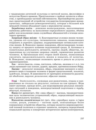 237
с традициями античной культуры и светской науки, философии и
искусства Нового времени. Представление о свободе личности в обще-
стве, о преобладании частной собственности. Противоборство различ-
ных представлений об устройстве государства (консервативно-монар-
хических, либерально-демократических), которые в бо′льшей или
ме′ньшей степени объединяет идея о верховенстве закона.
За′работная пла′та – денежное вознаграждение, выплачиваемое
наёмному работнику за выполнение определённого задания, объёма
работ или исполнение своих служебных обязанностей в течение неко-
торого времени.
Здоро′вый о′браз жи′ зни – 1. Благоприятные условия жизни челове-
ка, уровень его культуры, гигиенических навыков, позволяющих
сохранить и укрепить здоровье, поддерживающих оптимальное каче-
ство жизни. 2. Комплекс правил поведения, обеспечивающих челове-
ку защиту от вредного влияния окружающей среды. 3. Активная и
сознательная деятельность личности, группы людей, общества, на-
правленная на улучшение здоровья людей, гармоничное развитие
человека. 4. Организация всех сторон своей жизни, позволяющая
увеличить продолжительность жизни и повысить её качество.
5. Поведение, позволяющее экономить время и деньги на услугах
здравоохранения.
Зло – нечто (мысли, слова, поступки, события, явления и т.п.), что
люди оценивают как плохое, дурное, вредное, противоположное добру.
Зна′ние – результат познания, образ, отражение внешнего и внут-
реннего мира в сознании человека в форме представлений, понятий,
суждений, теорий. В зависимости от критериев истинности различа-
ют обыденное, научное, религиозное, образное знание.
Игра′ – деятельность, служащая для развлечения, отдыха и нап-
равленная не столько на результат, сколько на сам процесс. Игра
имеет значение, прежде всего, для моделирования реальных жизнен-
ных ситуаций и поведения, непосредственной подготовки к труду,
общению, познанию.
Идеа′л (от древнегреч. «вид; образ») – высшая, труднодостижи-
мая цель человеческих устремлений; образ, определяющий мышле-
ние и деятельность человека.
Идеоло′гия полити′ ческая (от греч. idea «прообраз; идея» и logos
«слово, разум, учение») – система идей, описывающая более
совершенное устройство общества, которая является мировоззренчес-
кой основой политики и отражает ценности, интересы определённой
социальной группы в конкретное историческое время (консерватизм,
 