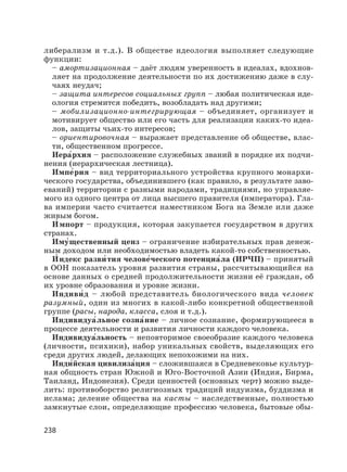 238
либерализм и т.д.). В обществе идеология выполняет следующие
функции:
– амортизационная – даёт людям уверенность в идеалах, вдохнов-
ляет на продолжение деятельности по их достижению даже в слу-
чаях неудач;
– защита интересов социальных групп – любая политическая иде-
ология стремится победить, возобладать над другими;
– мобилизационно-интегрирующая – объединяет, организует и
мотивирует общество или его часть для реализации каких-то идеа-
лов, защиты чьих-то интересов;
– ориентировочная – выражает представление об обществе, влас-
ти, общественном прогрессе.
Иера′рхия – расположение служебных званий в порядке их подчи-
нения (иерархическая лестница).
Импе′рия – вид территориального устройства крупного монархи-
ческого государства, объединившего (как правило, в результате заво-
еваний) территории с разными народами, традициями, но управляе-
мого из одного центра от лица высшего правителя (императора). Гла-
ва империи часто считается наместником Бога на Земле или даже
живым богом.
И′ мпорт – продукция, которая закупается государством в других
странах.
Иму′щественный ценз – ограничение избирательных прав денеж-
ным доходом или необходимостью владеть какой-то собственностью.
И′ ндекс разви′ тия челове′ческого потенциа′ла (ИРЧП) – принятый
в ООН показатель уровня развития страны, рассчитывающийся на
основе данных о средней продолжительности жизни её граждан, об
их уровне образования и уровне жизни.
Индиви′д – любой представитель биологического вида человек
разумный, один из многих в какой-либо конкретной общественной
группе (расы, народа, класса, слоя и т.д.).
Индивидуа′льное созна′ние – личное сознание, формирующееся в
процессе деятельности и развития личности каждого человека.
Индивидуа′льность – неповторимое своеобразие каждого человека
(личности, психики), набор уникальных свойств, выделяющих его
среди других людей, делающих непохожими на них.
Инди′йская цивилиза′ция – сложившаяся в Средневековье культур-
ная общность стран Южной и Юго-Восточной Азии (Индия, Бирма,
Таиланд, Индонезия). Среди ценностей (основных черт) можно выде-
лить: противоборство религиозных традиций индуизма, буддизма и
ислама; деление общества на касты – наследственные, полностью
замкнутые слои, определяющие профессию человека, бытовые обы-
 