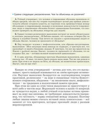 24
Сравни следующие умозаключения. Чем ты объяснишь их различия?
А. Учёный утверждает, что человек и современные обезьяны произошли от
общих предков, так как эту теорию подтверждает целый ряд прямых доказа-
тельств (обилие останков существ, по строению тела промежуточных между
обезьянами и современными людьми) и косвенных доказательств (современ-
ные люди и современные обезьяны болеют одинаковыми болезнями, что поз-
воляет проверять на обезьянах лекарства для людей).
Б. Однако человек религиозного мышления построит не менее убедительное
и логичное умозаключение: «В Библии сказано, что человека сотворил Бог по
образу и подобию Своему. Там ничего не сказано о происхождении людей от
обезьян. Значит, человек не произошёл от обезьяны!»
В. Ему возразит человек с мифологическим, или образно-интуитивным,
мышлением: «Моя интуиция меня никогда не подводит, я чувствую всё, что
произойдёт со мной и близкими людьми. Я чувствую, что все мы прилетели на
Землю с далёкой звезды. Значит, человек не произошёл от обезьяны, его не
создавал Бог, мы – потомки великой космической цивилизации».
Г. А одна девочка, обладающая простым обыденным мышлением, однажды
сказала так: «Я знаю, что моего брата родила наша мама. Так же она родила и
меня. При этом я не видела ни Бога, ни обезьян, ни космических пришельцев.
Значит, они ни при чём!»
Каждое из этих утверждений – истина для того, кто его выска-
зывает, просто каждый основывается на своём критерии истинно-
сти. Научное мышление базируется на подтверждении теории
практикой, религиозное – на вере в священные тексты Божест-
венного откровения, обыденное – на жизненном опыте, мифологи-
ческое – на традициях и коллективной памяти предков.
При этом ни один из этих типов мышления не присутствует у
кого-либо в чистом виде. Верующий человек в каких-то вопросах
не чуждается науки, а любой учёный отдельные истины прини-
мает на веру как аксиомы, не требующие доказательств (напри-
мер, что честность – норма отношений между людьми). Поэтому
любые знания можно считать истиной лишь относительно – всё
зависит от тех критериев, которые признаю
,
т люди с разным
мировоззрением.
 