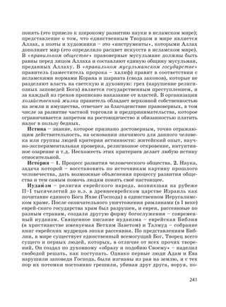 241
понять (это привело к широкому развитию науки в исламском мире);
представление о том, что единственным Творцом в мире является
Аллах, а поэты и художники – это «инструменты», которыми Аллах
дополняет мир (это определило расцвет искусств в исламском мире).
В «правильном обществе» правоверные мусульмане должны быть
равны перед лицом Аллаха и составляют единую общину мусульман,
преданных Аллаху. В «правильном мусульманском государстве»
правитель (заместитель пророка – халиф) правит в соответствии с
исламскими нормами Корана и шариата (свода законов), которые не
разделяют власть на светскую и духовную: грех (нарушение религи-
озных заповедей Бога) является государственным преступлением, и
за каждый из грехов прописано наказание от властей. В организации
хозяйственной жизни правитель обладает верховной собственностью
на земли и имущества, отвечает за благоденствие правоверных, в том
числе за развитие частной торговли и предпринимательства, которое
ограничивается запретом на ростовщичество и обязанностью платить
налог в пользу бедных.
И′ стина – знание, которое признано достоверным, точно отражаю-
щим действительность, на основании значимого для данного челове-
ка или группы людей критерия истинности: житейский опыт, науч-
но-экспериментальная проверка, религиозное откровение, интуитив-
ное озарение и т.д. Несхожесть этих критериев делает любую истину
относительной.
Исто′рия – 1. Процесс развития человеческого общества. 2. Наука,
задача которой – восстановить по источникам картину прошлого
человечества, дать возможные объяснения процессу развития обще-
ства и тем самым помочь людям понять своё настоящее.
Иудаи′ зм – религия еврейского народа, возникшая на рубеже
II–I тысячелетий до н.э. в древнееврейском царстве Израиль как
почитание единого Бога Яхве (Господа) в единственном Иерусалимс-
ком храме. После окончательного уничтожения римлянами (в I веке)
еврей-ского государства храм был разрушен, и евреи, рассеянные по
разным странам, создали другую форму богослужения – современ-
ный иудаизм. Священное писание иудаизма – еврейская Библия
(в христианстве именуемая Ветхим Заветом) и Талмуд – собрание
книг еврейских мудрецов эпохи рассеяния. По представлениям Биб-
лии, в мире существует единственный всемогущий Бог, Творец всего
сущего и первых людей, которых, в отличие от всех прочих творе-
ний, Он создал по духовному «образу и подобию Своему» – наделил
свободой решать, как поступать. Однако первые люди Адам и Ева
нарушили заповеди Господа, были изгнаны из рая на землю, и с тех
пор их потомки постоянно грешили, убивая друг друга, воруя, по-
 