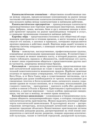 243
Капиталисти′ ческие отноше′ния – общественно-хозяйственные свя-
зи между людьми, предполагающие конкуренцию на рынке между
частными собственниками капиталов (основных богатств) и отноше-
ния вольного найма между капиталистами и наёмными рабочими.
Капиталисти′ ческое предприя′тие – принадлежащая капиталисту
производственная или торговая организация (мастерская, мануфак-
тура, фабрика, лавка, магазин, банк и др.), основные доходы в кото-
рой приносит продажа на рынке производимых товаров и услуг,
а главными тружениками становятся наёмные рабочие.
Карти′на ми′ра – представления (человека или общества) об окру-
жающем пространстве и течении времени, о месте человека в мире и
смысле его жизни, о законах и правилах, которыми определяются
явления природы и действия людей. Картина мира задаёт человеку и
обществу систему координат, с помощью которой они могут мыслить
и действовать.
Ка′сты – замкнутые, наследственные, профессиональные группы,
освящённые религиозными принципами индуизма. В соответствии с
ними человек не может поменять касту, в которой родился, должен
строго соблюдать правила и обязанности, свойственные его касте,
и может лишь ограниченно общаться с представителями других каст
(в частности, запрещены межкастовые браки).
Католици′ зм – западная ветвь христианства, представленная еди-
ной католической церковью во главе с папой римским, при значи-
тельной самостоятельности монашеских орденов. Наиболее заметные
отличия от православия: утверждение, что Святой Дух исходит и от
Бога Отца, и от Бога Сына; вера в существование чистилища, где в
преддверии рая души освобождаются от грехов; использование для
священных текстов и богослужений лишь латинского языка; укра-
шение храмов не только иконами, но и статуями; использование для
главного таинства – причащения – пресного хлеба (без дрожжей);
хлебом и вином («Телом и Кровью Христовыми») причащаются свя-
щенники, а простые верующие – только хлебом; приходские священ-
ники, так же как и монахи, не имеют права жениться.
Католи′ ческая цивилиза′ция – сложившаяся в Средневековье куль-
турная общность западноевропейских стран, в которых господствует
католическая ветвь христианства. Можно выделить некоторые общие
черты католической цивилизации. В культурной жизни – распро-
странение литературы, использующей латинский язык и алфавит;
развитие традиции объяснять Божественные христианские истины
логическими доводами разума, распространение на этой основе уни-
верситетов и светской науки; развитие, помимо церковно-аскетичес-
кой культуры, также и светской городской, рыцарской культуры,
 