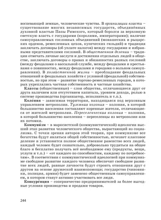 244
воспевающей земные, человеческие чувства. В организации власти –
существование многих независимых государств, объединённых
духовной властью Папы Римского, который боролся за верховную
светскую власть с государями (королями, императорами); наличие
самоуправляемых сословных объединений (монашеских и рыцарс-
ких орденов, ремесленных цехов, купеческих гильдий) и традиция
заключать договоры (об уплате налогов) между государями и избран-
ными представителями сословий. В общественном делении – тради-
ции отмечать личные заслуги и достижения отдельных людей в обще-
стве, заключать договоры о правах и обязанностях разных сословий
(между феодалами о вассальной службе, между феодалами и крестья-
нами о повинностях, между феодалами и городами о вольном самоуп-
равлении). В хозяйственной жизни – преобладание феодальных
отношений и феодальных хозяйств с условной (феодальной) собствен-
ностью, но при этом – развитие торгово-ремесленных городов, в кото-
рых укреплялись частная собственность и частные хозяйства.
Кла′ссы (общественные) – слои общества, отличающиеся друг от
друга наличием или отсутствием капитала, уровнем дохода, ролью в
системе производства (организатор, исполнитель и т.п.).
Коло′ния – зависимая территория, находящаяся под верховным
управлением метрополии. Туземная колония – колония, в которой
большинство населения составляют коренные жители, отличающие-
ся от жителей метрополии. Переселенческая колония – колония,
в которой большинство населения – переселенцы из метрополии или
их потомки.
Коммуни′ зм – в марксистской (коммунистической) идеологии выс-
ший этап развития человеческого общества, вырастающий из социа-
лизма. С точки зрения авторов этой теории, при коммунизме все
богатства будут являться общей собственностью, исчезнет классовое
деление и установится полное общественное равенство всех людей,
каждый человек будет сознательно, добровольно трудиться на общее
благо и бесплатно получать всё необходимое ему (продукты, вещи,
услуги и т.п.) – «от каждого по способностям, каждому по потребнос-
тям». В соответствии с коммунистической идеологией при коммуниз-
ме свободное развитие каждого человека обеспечит свободное разви-
тие всех людей, равные личности будут строить отношения друг с
другом на основе дружеской взаимопомощи; государство (чиновни-
ки, полиция, армия) будет заменено общественным самоуправлени-
ем, в котором станут активно участвовать все люди.
Конкуре′нция – соперничество предпринимателей за более выгод-
ные условия производства и продажи товаров.
 
