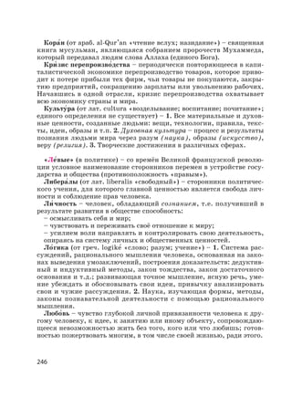 246
Кора′н (от араб. al-Qur
,
аn «чтение вслух; назидание») – священная
книга мусульман, являющаяся собранием пророчеств Мухаммеда,
который передавал людям слова Аллаха (единого Бога).
Кри′ зис перепроизво′дства – периодически повторяющееся в капи-
талистической экономике перепроизводство товаров, которое приво-
дит к потере прибыли тех фирм, чьи товары не покупаются, закры-
тию предприятий, сокращению зарплаты или увольнению рабочих.
Начавшись в одной отрасли, кризис перепроизводства охватывает
всю экономику страны и мира.
Культу′ра (от лат. cultura «возделывание; воспитание; почитание»;
единого определения не существует) – 1. Все материальные и духов-
ные ценности, созданные людьми: вещи, технологии, правила, текс-
ты, идеи, образы и т.п. 2. Духовная культура – процесс и результаты
познания людьми мира через разум (наука), образы (искусство),
веру (религия). 3. Творческие достижения в различных сферах.
«Ле′вые» (в политике) – со времён Великой французской револю-
ции условное наименование сторонников перемен в устройстве госу-
дарства и общества (противоположность «правым»).
Либера′лы (от лат. liberalis «свободный») – сторонники политичес-
кого учения, для которого главной ценностью является свобода лич-
ности и соблюдение прав человека.
Ли′ чность – человек, обладающий сознанием, т.е. получивший в
результате развития в обществе способность:
– осмысливать себя и мир;
– чувствовать и переживать своё отношение к миру;
– усилием воли направлять и контролировать свою деятельность,
опираясь на систему личных и общественных ценностей.
Ло′гика (от греч. logike′ «слово; разум; учение») – 1. Система рас-
суждений, рационального мышления человека, основанная на зако-
нах выведения умозаключений, построения доказательств: дедуктив-
ный и индуктивный методы, закон тождества, закон достаточного
основания и т.д.; развивающая точное мышление, ясную речь, уме-
ние убеждать и обосновывать свои идеи, привычку анализировать
свои и чужие рассуждения. 2. Наука, изучающая формы, методы,
законы познавательной деятельности с помощью рационального
мышления.
Любо′вь – чувство глубокой личной привязанности человека к дру-
гому человеку, к идее, к занятию или иному объекту, сопровождаю-
щееся невозможностью жить без того, кого или что любишь; готов-
ностью пожертвовать многим, в том числе своей жизнью, ради этого.
 