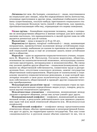 247
Лю′ мпены (от нем. die Lumpen «лохмотья») – люди, опустившиеся
на социальное дно: нищие, лица без определённого места жительства,
уголовные преступники и другие лица, лишённые стабильного источ-
ника существования, сколько-нибудь престижного социального ста-
туса, утратившие бо′льшую часть связей с обществом, как правило,
противопоставляющие себя ему, отрицающие его нормы поведения.
Ма′лая гру′ппа – ближайшее окружение человека, люди, с которы-
ми он непосредственно общается и мнение которых для него важно и
значимо настолько, что принадлежность к малой группе сама по себе
является ценностью для её членов.
Малоле′тние – лица в возрасте от 6 до 13 лет.
Маргина′лы (от франц. marginal «побочный») – люди, занимающие
пограничное, промежуточное положение между устойчивыми соци-
альными слоями, выбывшие по каким-то причинам из своей привыч-
ной социальной среды и ещё не успевшие занять новое устойчивое
место в обществе.
Маркси′ зм – один из вариантов социалистического учения, создан-
ного К. Марксом и Ф. Энгельсом. Согласно марксизму, общество,
основанное на капиталистической экономике, эксплуатации капита-
листами пролетариев, несправедливо и нежизнеспособно. На смену
ему должно прийти другое общество – социализм (коммунизм), осно-
ванное на общественной собственности, совместном труде и распре-
делении благ, отсутствии классового деления, замене государства
общественным самоуправлением. Переходом от капитализма к соци-
ализму является социалистическая революция, в ходе которой про-
летариат возьмёт в свои руки политическую власть, заменит част-
ную собственность общественной и проведёт другие социалистичес-
кие преобразования.
Междунаро′дное разделе′ние труда′ – специализация стран на про-
изводстве и реализации определённых видов услуг, товаров, резуль-
татов научно-технического прогресса.
Межли′чностные отноше′ния – отношения, возникающие между
людьми в процессе общения, когда они лучше узнаю′ т друг друга.
Межнациона′льный конфли′ кт – конфликт, возникающий на нацио-
нальной почве, в результате действительного или мнимого ущемле-
ния прав той или иной этнической общности (см. Межэтнический
конфликт).
Межэтни′ ческий конфли′ кт – конфликт между представителями
этнических общин, обычно проживающих в непосредственной близо-
сти друг от друга, на территории одного государства. Так как слово
«национальность» в русском языке обычно означает то же, что и
 
