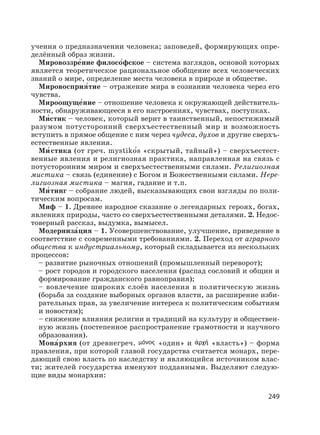 249
учения о предназначении человека; заповедей, формирующих опре-
делённый образ жизни.
Мировоззре′ние филосо′фское – система взглядов, основой которых
является теоретическое рациональное обобщение всех человеческих
знаний о мире, определение места человека в природе и обществе.
Мировосприя′тие – отражение мира в сознании человека через его
чувства.
Мироощуще′ние – отношение человека к окружающей действитель-
ности, обнаруживающееся в его настроениях, чувствах, поступках.
Ми′стик – человек, который верит в таинственный, непостижимый
разумом потусторонний сверхъестественный мир и возможность
вступить в прямое общение с ним через чудеса, духов и другие сверхъ-
естественные явления.
Ми′ стика (от греч. mystikо′s «скрытый, тайный») – сверхъестест-
венные явления и религиозная практика, направленная на связь с
потусторонним миром и сверхъестественными силами. Религиозная
мистика – связь (единение) с Богом и Божественными силами. Нере-
лигиозная мистика – магия, гадание и т.п.
Ми′ тинг – собрание людей, высказывающих свои взгляды по поли-
тическим вопросам.
Миф – 1. Древнее народное сказание о легендарных героях, богах,
явлениях природы, часто со сверхъестественными деталями. 2. Недос-
товерный рассказ, выдумка, вымысел.
Модерниза′ция – 1. Усовершенствование, улучшение, приведение в
соответствие с современными требованиями. 2. Переход от аграрного
общества к индустриальному, который складывается из нескольких
процессов:
– развитие рыночных отношений (промышленный переворот);
– рост городов и городского населения (распад сословий и общин и
формирование гражданского равноправия);
– вовлечение широких слоёв населения в политическую жизнь
(борьба за создание выборных органов власти, за расширение изби-
рательных прав, за увеличение интереса к политическим событиям
и новостям);
– снижение влияния религии и традиций на культуру и обществен-
ную жизнь (постепенное распространение грамотности и научного
образования).
Мона′рхия (от древнегреч. «один» и «власть») – форма
правления, при которой главой государства считается монарх, пере-
дающий свою власть по наследству и являющийся источником влас-
ти; жителей государства именуют подданными. Выделяют следую-
щие виды монархии:
 