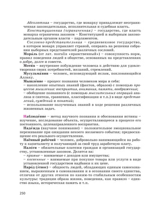 250
Абсолютная – государство, где монарху принадлежит неограни-
ченная законодательная, исполнительная и судебная власть.
Конституционная (ограниченная) – государство, где власть
монарха ограничена законом – Конституцией и выборным законо-
дательным органом власти – парламентом.
Сословно-представительная – средневековое государство,
в котором монарх управляет страной, опираясь на решения собра-
ния выборных представителей различных сословий.
Мора′ль (от лат. moralis «нравственный») – совокупность норм,
правил поведения людей в обществе, основанных на представлениях
о добре, долге и совести.
Моти′ в – внутреннее побуждение человека к действию для удовле-
творения своих потребностей, желаний, стремлений.
Мусульма′нин – человек, исповедующий ислам, поклоняющийся
Аллаху.
Мышле′ние – процесс познания человеком мира и себя:
– накопление опытных знаний (фактов, образов) с помощью про-
цессов мышления: восприятия, внимания, памяти, воображения;
– обобщение познанного (с помощью мыслительных операций ана-
лиза и синтеза, сравнения, классификации и т.п.) в виде представ-
лений, суждений и понятий;
– использование полученных знаний в ходе решения различных
жизненных задач.
Наблюде′ние – метод научного познания и обоснования истины –
изучение, исследование объекта, осуществляющееся в процессе его
постоянного, целенаправленного восприятия.
Наде′жда (научное понимание) – положительное эмоциональное
переживание при ожидании некоего желаемого события; предвосхи-
щение его реального осуществления.
Наёмный рабо′чий – человек, добровольно нанимающийся на рабо-
ту к капиталисту и получающий за свой труд заработную плату.
Нало′ги – обязательные платежи граждан и организаций государ-
ству, установленные законом. Делятся на:
– прямые – взимаемые с доходов или имущества;
– косвенные – взимаемые при покупке товара или услуги в виде
установленной государством надбавки к их цене.
Наро′д (э′тнос) – общность людей, обладающих единым самосозна-
нием, выраженным в самоназвании и в осознании своего единства,
отличия от других этносов по каким-то стабильным особенностям
культуры: традиции образа жизни, поведения, как правило – един-
ство языка, историческая память и т.п.
 